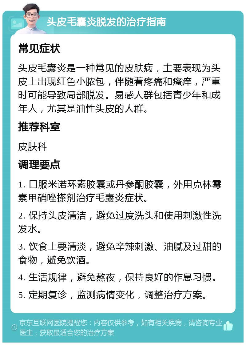 头皮毛囊炎脱发的治疗指南 常见症状 头皮毛囊炎是一种常见的皮肤病，主要表现为头皮上出现红色小脓包，伴随着疼痛和瘙痒，严重时可能导致局部脱发。易感人群包括青少年和成年人，尤其是油性头皮的人群。 推荐科室 皮肤科 调理要点 1. 口服米诺环素胶囊或丹参酮胶囊，外用克林霉素甲硝唑搽剂治疗毛囊炎症状。 2. 保持头皮清洁，避免过度洗头和使用刺激性洗发水。 3. 饮食上要清淡，避免辛辣刺激、油腻及过甜的食物，避免饮酒。 4. 生活规律，避免熬夜，保持良好的作息习惯。 5. 定期复诊，监测病情变化，调整治疗方案。