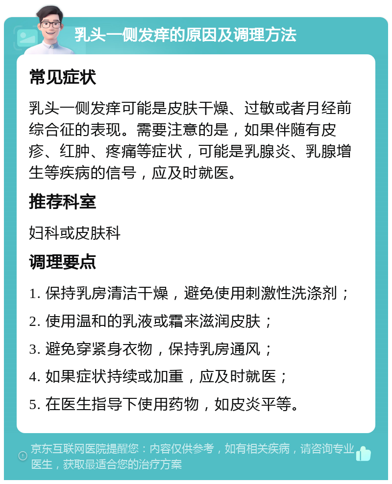 乳头一侧发痒的原因及调理方法 常见症状 乳头一侧发痒可能是皮肤干燥、过敏或者月经前综合征的表现。需要注意的是，如果伴随有皮疹、红肿、疼痛等症状，可能是乳腺炎、乳腺增生等疾病的信号，应及时就医。 推荐科室 妇科或皮肤科 调理要点 1. 保持乳房清洁干燥，避免使用刺激性洗涤剂； 2. 使用温和的乳液或霜来滋润皮肤； 3. 避免穿紧身衣物，保持乳房通风； 4. 如果症状持续或加重，应及时就医； 5. 在医生指导下使用药物，如皮炎平等。