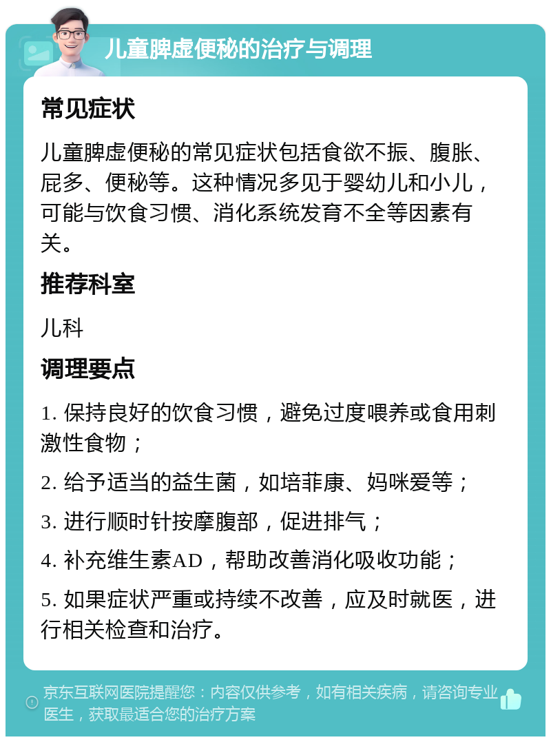 儿童脾虚便秘的治疗与调理 常见症状 儿童脾虚便秘的常见症状包括食欲不振、腹胀、屁多、便秘等。这种情况多见于婴幼儿和小儿，可能与饮食习惯、消化系统发育不全等因素有关。 推荐科室 儿科 调理要点 1. 保持良好的饮食习惯，避免过度喂养或食用刺激性食物； 2. 给予适当的益生菌，如培菲康、妈咪爱等； 3. 进行顺时针按摩腹部，促进排气； 4. 补充维生素AD，帮助改善消化吸收功能； 5. 如果症状严重或持续不改善，应及时就医，进行相关检查和治疗。