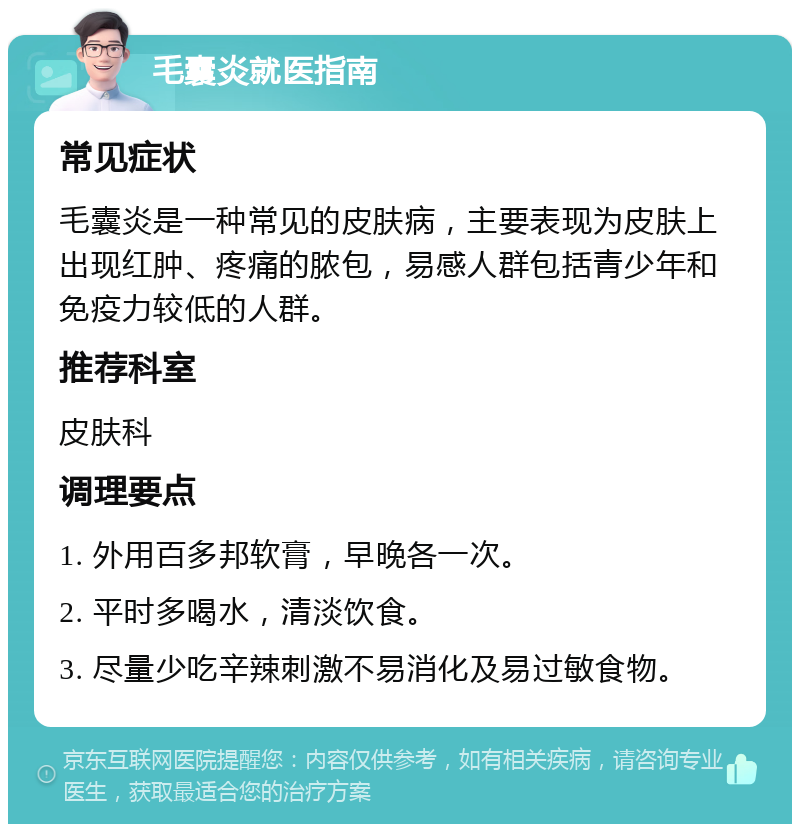 毛囊炎就医指南 常见症状 毛囊炎是一种常见的皮肤病，主要表现为皮肤上出现红肿、疼痛的脓包，易感人群包括青少年和免疫力较低的人群。 推荐科室 皮肤科 调理要点 1. 外用百多邦软膏，早晚各一次。 2. 平时多喝水，清淡饮食。 3. 尽量少吃辛辣刺激不易消化及易过敏食物。