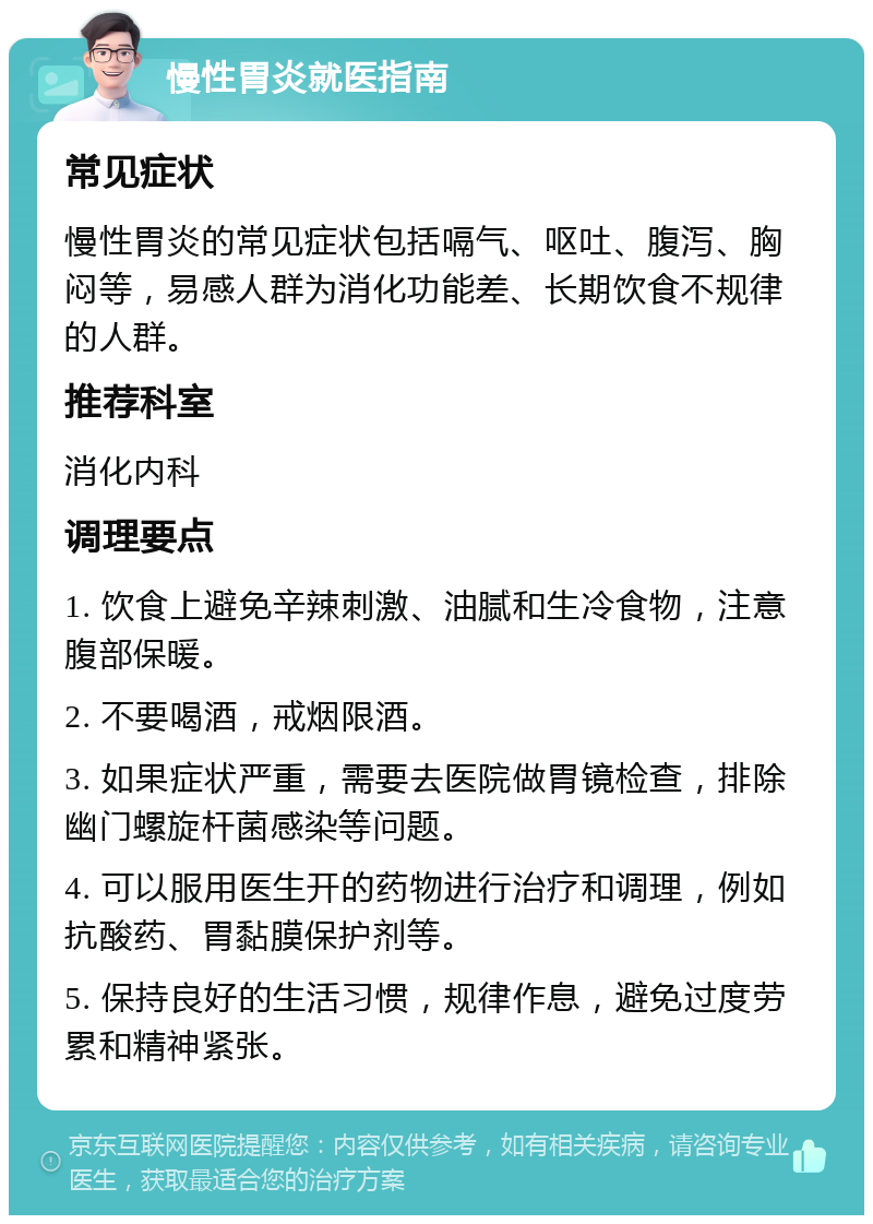 慢性胃炎就医指南 常见症状 慢性胃炎的常见症状包括嗝气、呕吐、腹泻、胸闷等，易感人群为消化功能差、长期饮食不规律的人群。 推荐科室 消化内科 调理要点 1. 饮食上避免辛辣刺激、油腻和生冷食物，注意腹部保暖。 2. 不要喝酒，戒烟限酒。 3. 如果症状严重，需要去医院做胃镜检查，排除幽门螺旋杆菌感染等问题。 4. 可以服用医生开的药物进行治疗和调理，例如抗酸药、胃黏膜保护剂等。 5. 保持良好的生活习惯，规律作息，避免过度劳累和精神紧张。