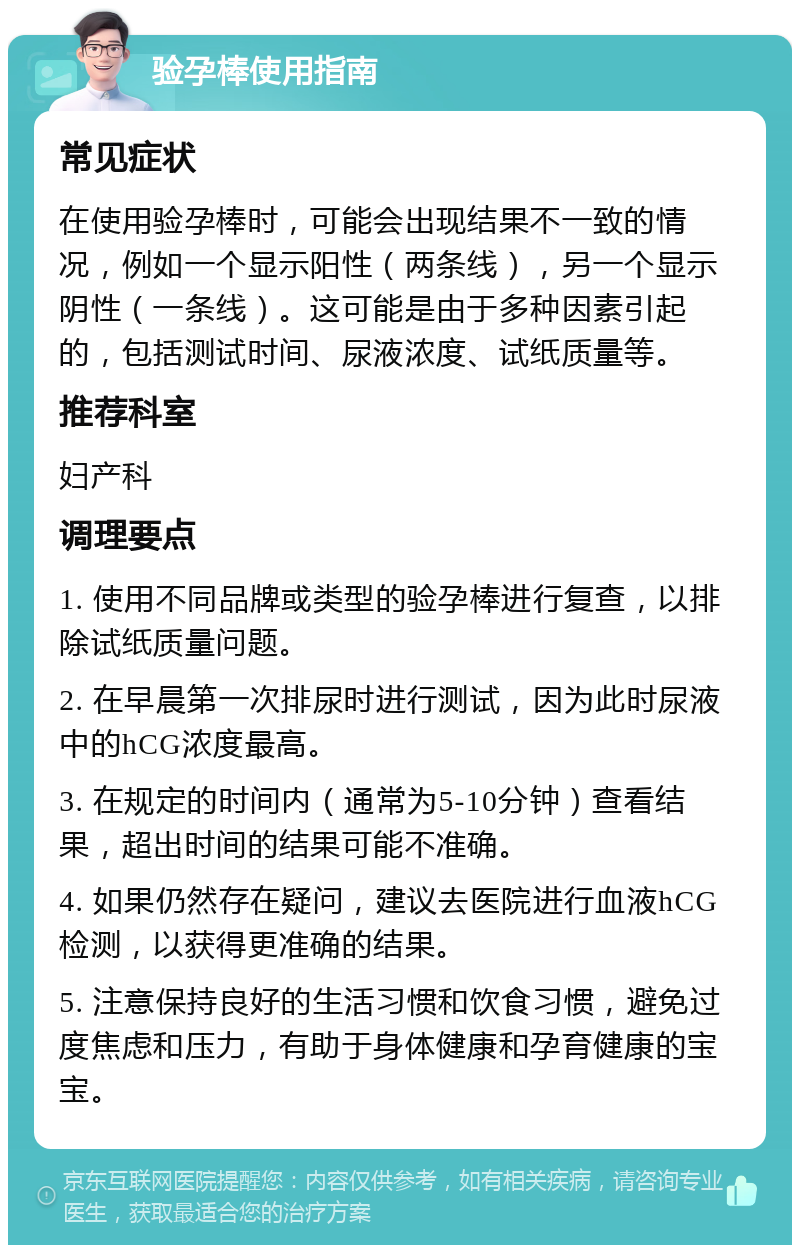 验孕棒使用指南 常见症状 在使用验孕棒时，可能会出现结果不一致的情况，例如一个显示阳性（两条线），另一个显示阴性（一条线）。这可能是由于多种因素引起的，包括测试时间、尿液浓度、试纸质量等。 推荐科室 妇产科 调理要点 1. 使用不同品牌或类型的验孕棒进行复查，以排除试纸质量问题。 2. 在早晨第一次排尿时进行测试，因为此时尿液中的hCG浓度最高。 3. 在规定的时间内（通常为5-10分钟）查看结果，超出时间的结果可能不准确。 4. 如果仍然存在疑问，建议去医院进行血液hCG检测，以获得更准确的结果。 5. 注意保持良好的生活习惯和饮食习惯，避免过度焦虑和压力，有助于身体健康和孕育健康的宝宝。