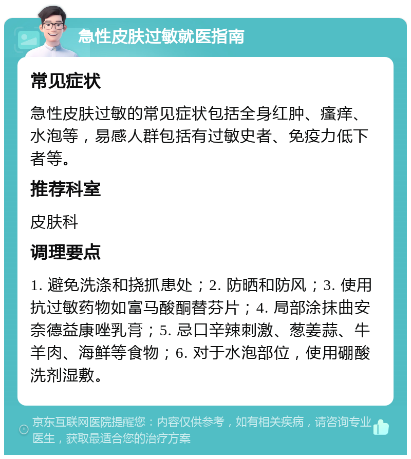 急性皮肤过敏就医指南 常见症状 急性皮肤过敏的常见症状包括全身红肿、瘙痒、水泡等，易感人群包括有过敏史者、免疫力低下者等。 推荐科室 皮肤科 调理要点 1. 避免洗涤和挠抓患处；2. 防晒和防风；3. 使用抗过敏药物如富马酸酮替芬片；4. 局部涂抹曲安奈德益康唑乳膏；5. 忌口辛辣刺激、葱姜蒜、牛羊肉、海鲜等食物；6. 对于水泡部位，使用硼酸洗剂湿敷。