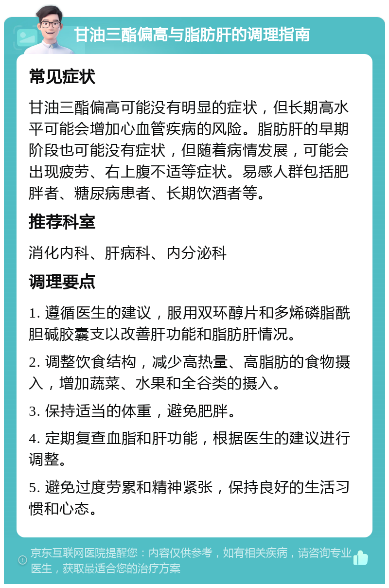 甘油三酯偏高与脂肪肝的调理指南 常见症状 甘油三酯偏高可能没有明显的症状，但长期高水平可能会增加心血管疾病的风险。脂肪肝的早期阶段也可能没有症状，但随着病情发展，可能会出现疲劳、右上腹不适等症状。易感人群包括肥胖者、糖尿病患者、长期饮酒者等。 推荐科室 消化内科、肝病科、内分泌科 调理要点 1. 遵循医生的建议，服用双环醇片和多烯磷脂酰胆碱胶囊支以改善肝功能和脂肪肝情况。 2. 调整饮食结构，减少高热量、高脂肪的食物摄入，增加蔬菜、水果和全谷类的摄入。 3. 保持适当的体重，避免肥胖。 4. 定期复查血脂和肝功能，根据医生的建议进行调整。 5. 避免过度劳累和精神紧张，保持良好的生活习惯和心态。