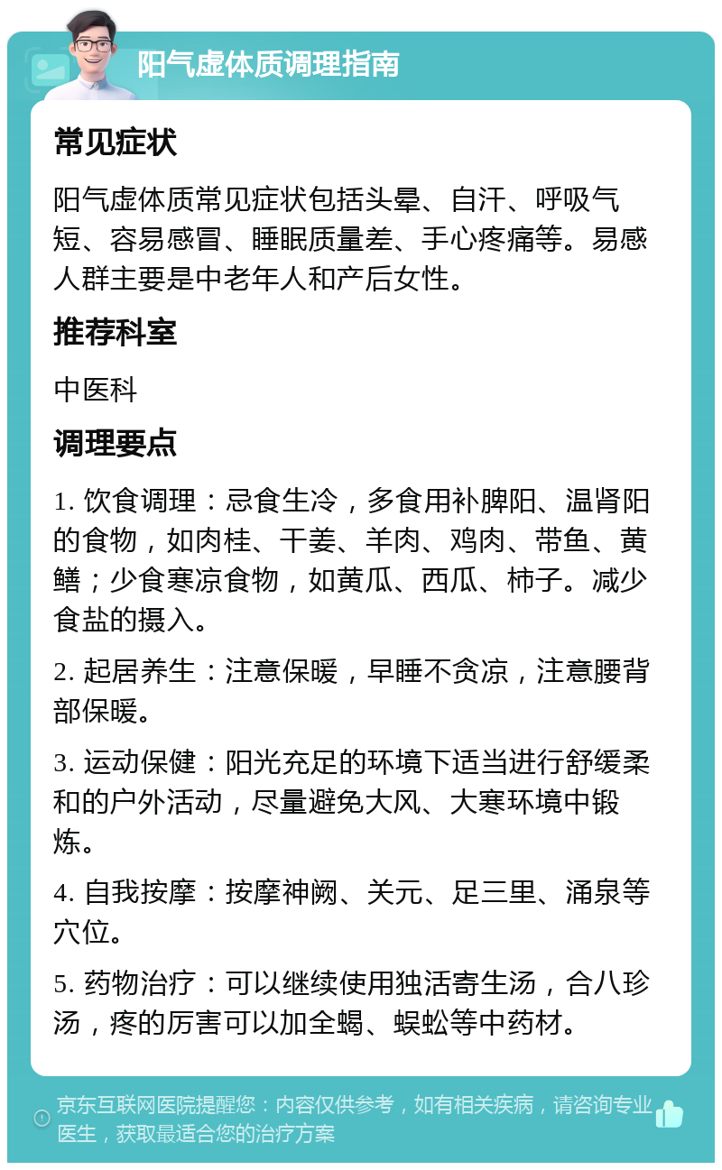 阳气虚体质调理指南 常见症状 阳气虚体质常见症状包括头晕、自汗、呼吸气短、容易感冒、睡眠质量差、手心疼痛等。易感人群主要是中老年人和产后女性。 推荐科室 中医科 调理要点 1. 饮食调理：忌食生冷，多食用补脾阳、温肾阳的食物，如肉桂、干姜、羊肉、鸡肉、带鱼、黄鳝；少食寒凉食物，如黄瓜、西瓜、柿子。减少食盐的摄入。 2. 起居养生：注意保暖，早睡不贪凉，注意腰背部保暖。 3. 运动保健：阳光充足的环境下适当进行舒缓柔和的户外活动，尽量避免大风、大寒环境中锻炼。 4. 自我按摩：按摩神阙、关元、足三里、涌泉等穴位。 5. 药物治疗：可以继续使用独活寄生汤，合八珍汤，疼的厉害可以加全蝎、蜈蚣等中药材。