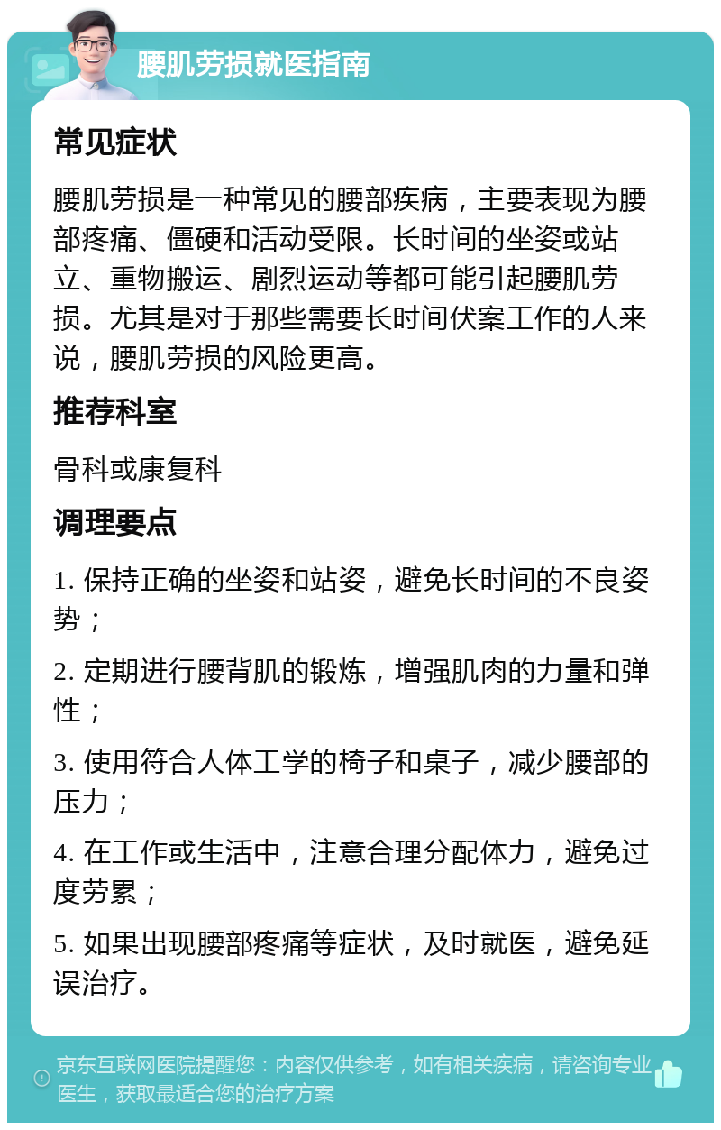 腰肌劳损就医指南 常见症状 腰肌劳损是一种常见的腰部疾病，主要表现为腰部疼痛、僵硬和活动受限。长时间的坐姿或站立、重物搬运、剧烈运动等都可能引起腰肌劳损。尤其是对于那些需要长时间伏案工作的人来说，腰肌劳损的风险更高。 推荐科室 骨科或康复科 调理要点 1. 保持正确的坐姿和站姿，避免长时间的不良姿势； 2. 定期进行腰背肌的锻炼，增强肌肉的力量和弹性； 3. 使用符合人体工学的椅子和桌子，减少腰部的压力； 4. 在工作或生活中，注意合理分配体力，避免过度劳累； 5. 如果出现腰部疼痛等症状，及时就医，避免延误治疗。