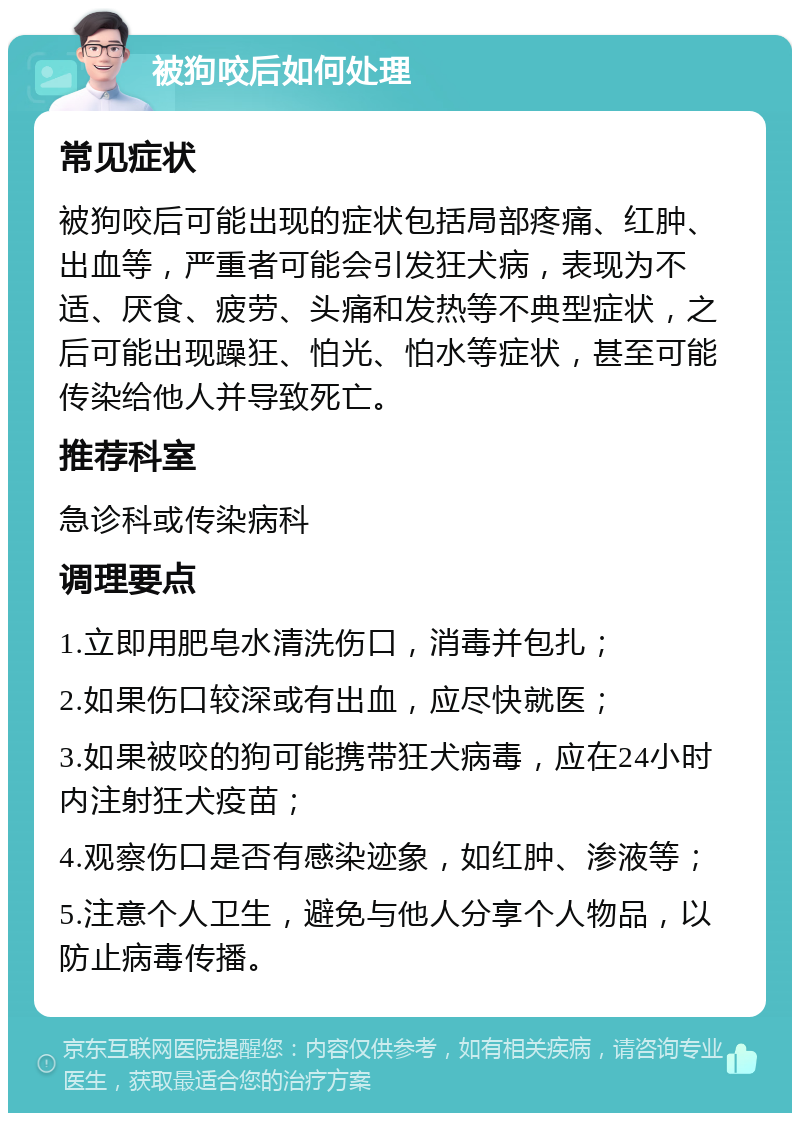 被狗咬后如何处理 常见症状 被狗咬后可能出现的症状包括局部疼痛、红肿、出血等，严重者可能会引发狂犬病，表现为不适、厌食、疲劳、头痛和发热等不典型症状，之后可能出现躁狂、怕光、怕水等症状，甚至可能传染给他人并导致死亡。 推荐科室 急诊科或传染病科 调理要点 1.立即用肥皂水清洗伤口，消毒并包扎； 2.如果伤口较深或有出血，应尽快就医； 3.如果被咬的狗可能携带狂犬病毒，应在24小时内注射狂犬疫苗； 4.观察伤口是否有感染迹象，如红肿、渗液等； 5.注意个人卫生，避免与他人分享个人物品，以防止病毒传播。