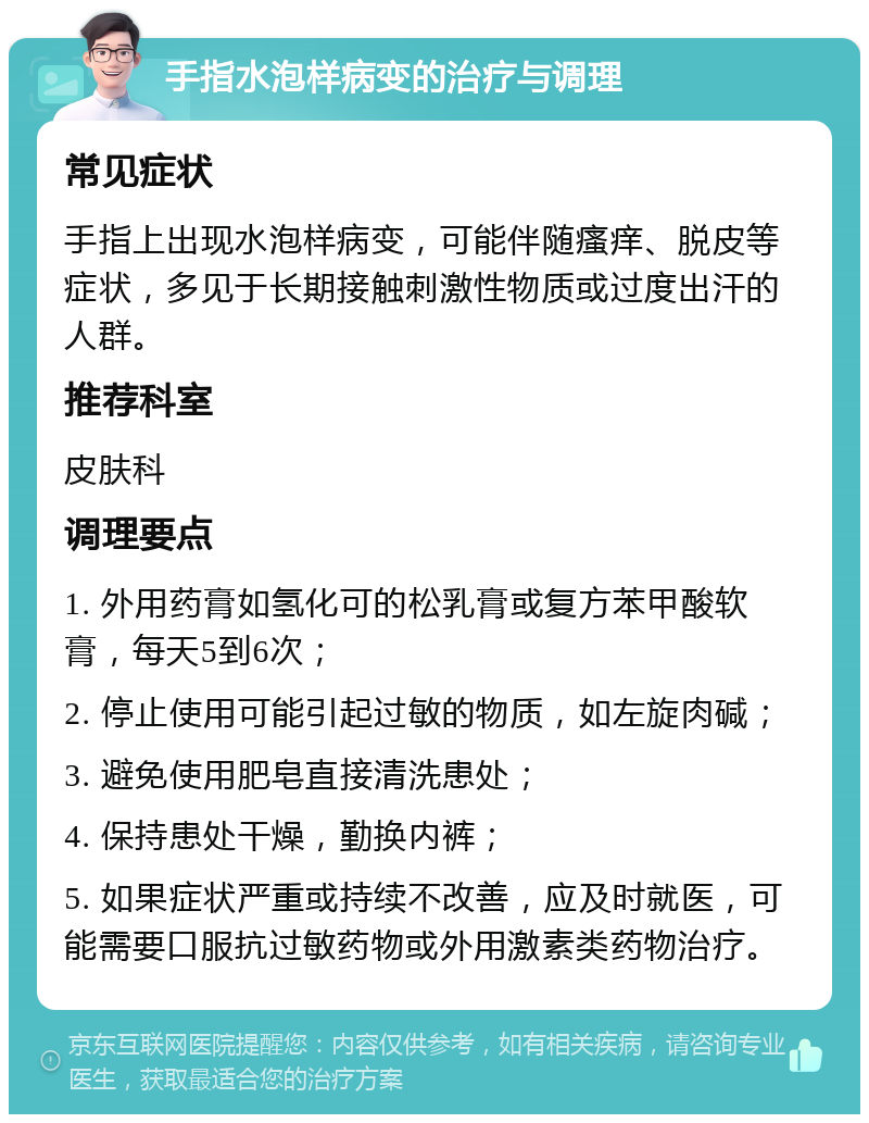 手指水泡样病变的治疗与调理 常见症状 手指上出现水泡样病变，可能伴随瘙痒、脱皮等症状，多见于长期接触刺激性物质或过度出汗的人群。 推荐科室 皮肤科 调理要点 1. 外用药膏如氢化可的松乳膏或复方苯甲酸软膏，每天5到6次； 2. 停止使用可能引起过敏的物质，如左旋肉碱； 3. 避免使用肥皂直接清洗患处； 4. 保持患处干燥，勤换内裤； 5. 如果症状严重或持续不改善，应及时就医，可能需要口服抗过敏药物或外用激素类药物治疗。