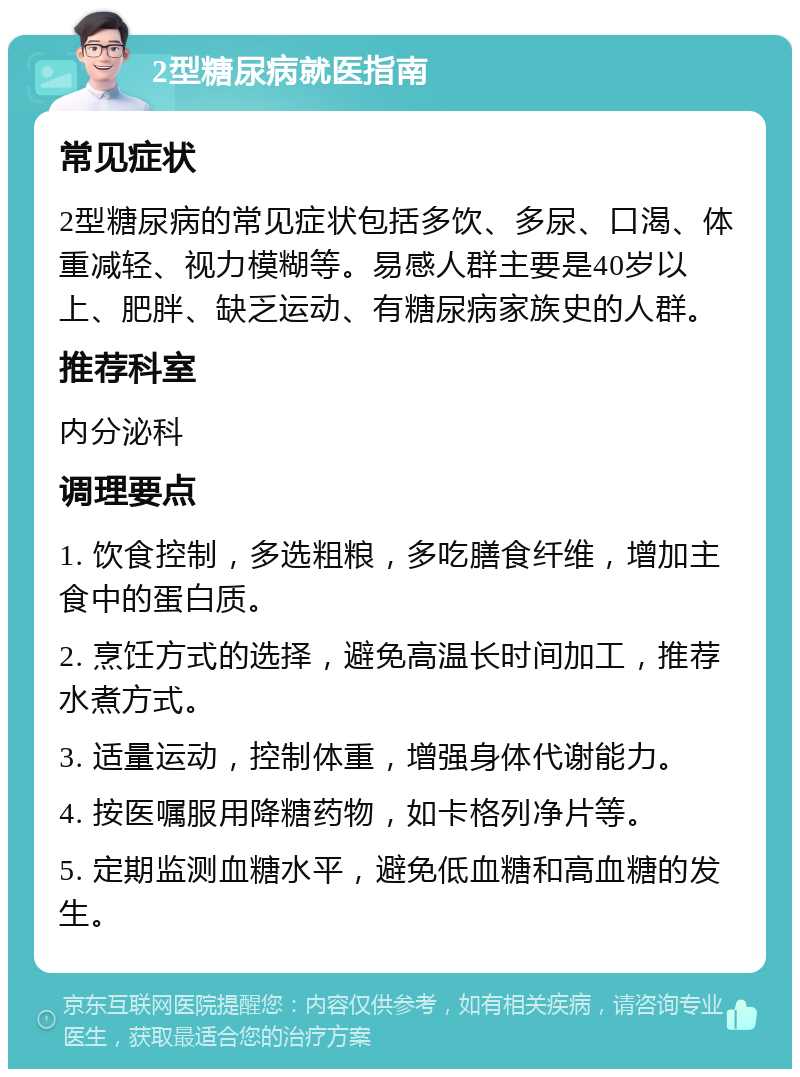 2型糖尿病就医指南 常见症状 2型糖尿病的常见症状包括多饮、多尿、口渴、体重减轻、视力模糊等。易感人群主要是40岁以上、肥胖、缺乏运动、有糖尿病家族史的人群。 推荐科室 内分泌科 调理要点 1. 饮食控制，多选粗粮，多吃膳食纤维，增加主食中的蛋白质。 2. 烹饪方式的选择，避免高温长时间加工，推荐水煮方式。 3. 适量运动，控制体重，增强身体代谢能力。 4. 按医嘱服用降糖药物，如卡格列净片等。 5. 定期监测血糖水平，避免低血糖和高血糖的发生。