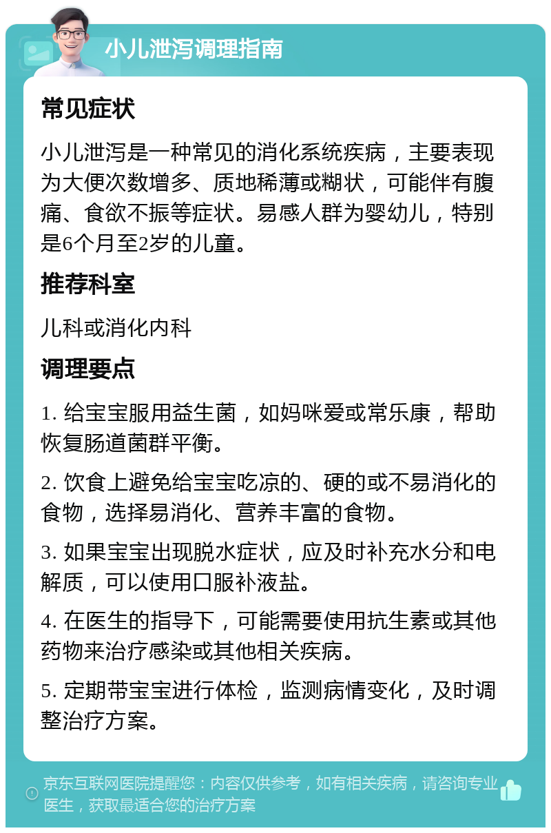 小儿泄泻调理指南 常见症状 小儿泄泻是一种常见的消化系统疾病，主要表现为大便次数增多、质地稀薄或糊状，可能伴有腹痛、食欲不振等症状。易感人群为婴幼儿，特别是6个月至2岁的儿童。 推荐科室 儿科或消化内科 调理要点 1. 给宝宝服用益生菌，如妈咪爱或常乐康，帮助恢复肠道菌群平衡。 2. 饮食上避免给宝宝吃凉的、硬的或不易消化的食物，选择易消化、营养丰富的食物。 3. 如果宝宝出现脱水症状，应及时补充水分和电解质，可以使用口服补液盐。 4. 在医生的指导下，可能需要使用抗生素或其他药物来治疗感染或其他相关疾病。 5. 定期带宝宝进行体检，监测病情变化，及时调整治疗方案。