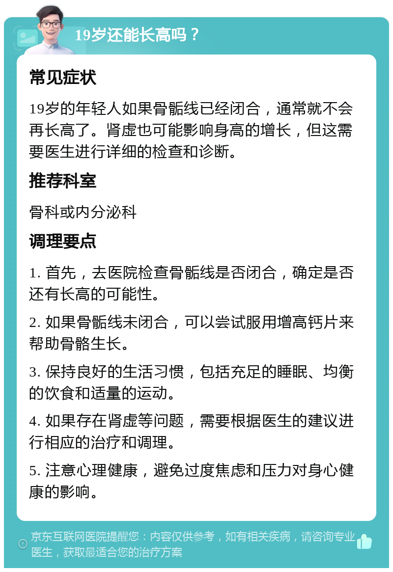 19岁还能长高吗？ 常见症状 19岁的年轻人如果骨骺线已经闭合，通常就不会再长高了。肾虚也可能影响身高的增长，但这需要医生进行详细的检查和诊断。 推荐科室 骨科或内分泌科 调理要点 1. 首先，去医院检查骨骺线是否闭合，确定是否还有长高的可能性。 2. 如果骨骺线未闭合，可以尝试服用增高钙片来帮助骨骼生长。 3. 保持良好的生活习惯，包括充足的睡眠、均衡的饮食和适量的运动。 4. 如果存在肾虚等问题，需要根据医生的建议进行相应的治疗和调理。 5. 注意心理健康，避免过度焦虑和压力对身心健康的影响。