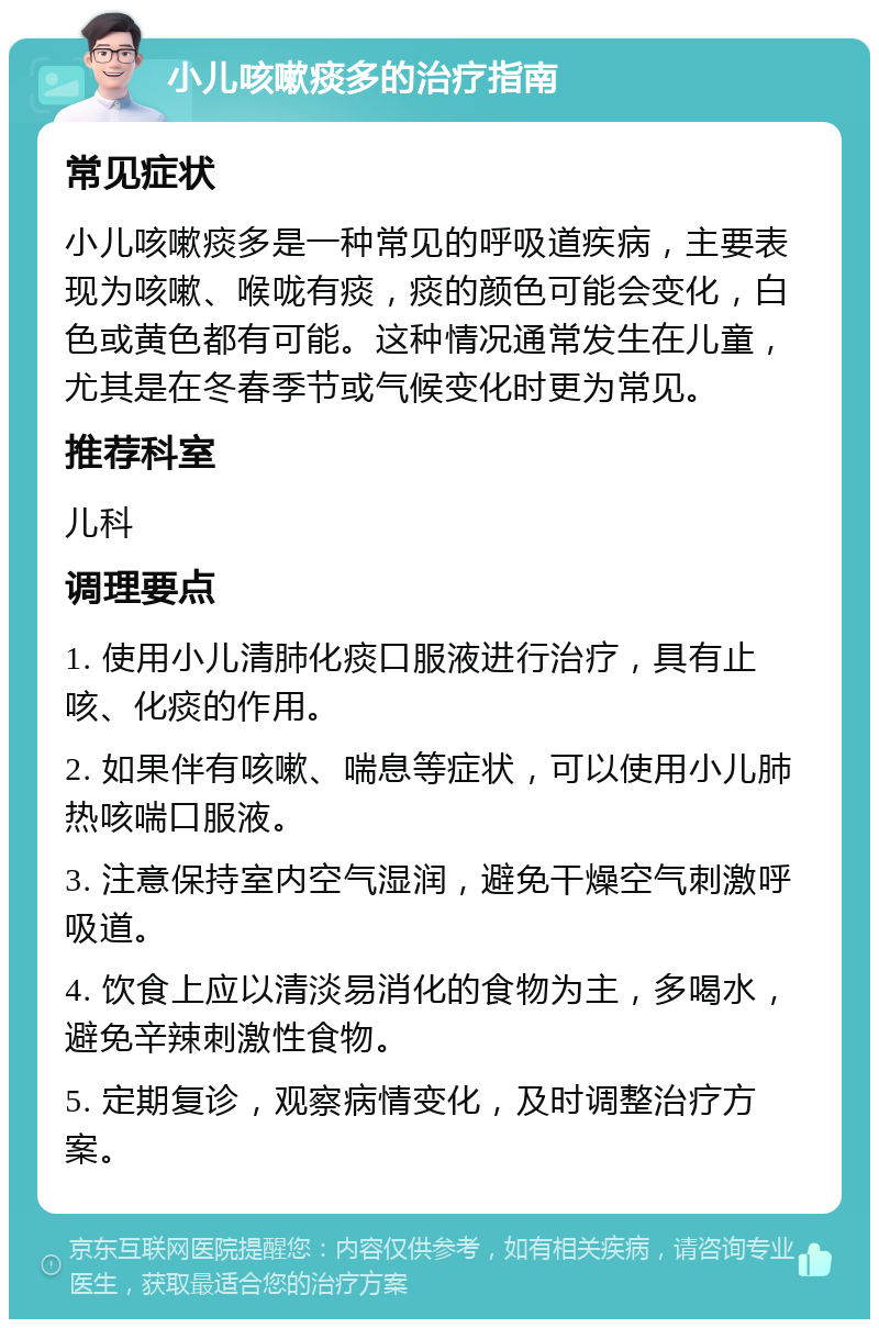 小儿咳嗽痰多的治疗指南 常见症状 小儿咳嗽痰多是一种常见的呼吸道疾病，主要表现为咳嗽、喉咙有痰，痰的颜色可能会变化，白色或黄色都有可能。这种情况通常发生在儿童，尤其是在冬春季节或气候变化时更为常见。 推荐科室 儿科 调理要点 1. 使用小儿清肺化痰口服液进行治疗，具有止咳、化痰的作用。 2. 如果伴有咳嗽、喘息等症状，可以使用小儿肺热咳喘口服液。 3. 注意保持室内空气湿润，避免干燥空气刺激呼吸道。 4. 饮食上应以清淡易消化的食物为主，多喝水，避免辛辣刺激性食物。 5. 定期复诊，观察病情变化，及时调整治疗方案。