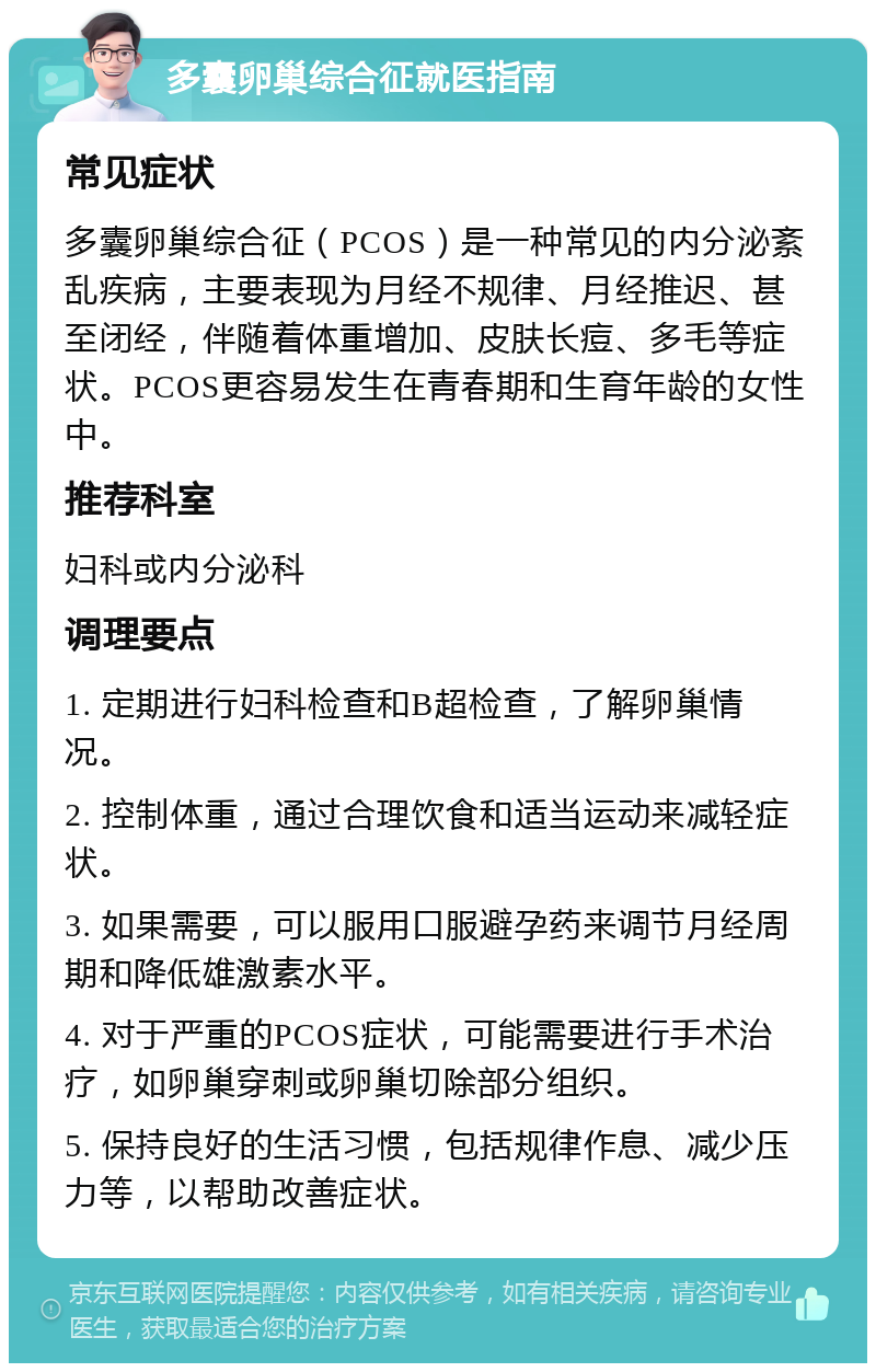 多囊卵巢综合征就医指南 常见症状 多囊卵巢综合征（PCOS）是一种常见的内分泌紊乱疾病，主要表现为月经不规律、月经推迟、甚至闭经，伴随着体重增加、皮肤长痘、多毛等症状。PCOS更容易发生在青春期和生育年龄的女性中。 推荐科室 妇科或内分泌科 调理要点 1. 定期进行妇科检查和B超检查，了解卵巢情况。 2. 控制体重，通过合理饮食和适当运动来减轻症状。 3. 如果需要，可以服用口服避孕药来调节月经周期和降低雄激素水平。 4. 对于严重的PCOS症状，可能需要进行手术治疗，如卵巢穿刺或卵巢切除部分组织。 5. 保持良好的生活习惯，包括规律作息、减少压力等，以帮助改善症状。