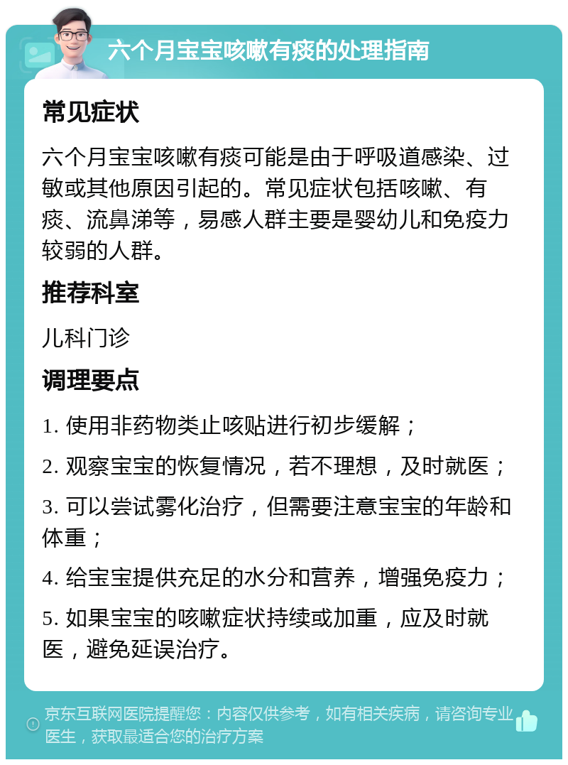 六个月宝宝咳嗽有痰的处理指南 常见症状 六个月宝宝咳嗽有痰可能是由于呼吸道感染、过敏或其他原因引起的。常见症状包括咳嗽、有痰、流鼻涕等，易感人群主要是婴幼儿和免疫力较弱的人群。 推荐科室 儿科门诊 调理要点 1. 使用非药物类止咳贴进行初步缓解； 2. 观察宝宝的恢复情况，若不理想，及时就医； 3. 可以尝试雾化治疗，但需要注意宝宝的年龄和体重； 4. 给宝宝提供充足的水分和营养，增强免疫力； 5. 如果宝宝的咳嗽症状持续或加重，应及时就医，避免延误治疗。