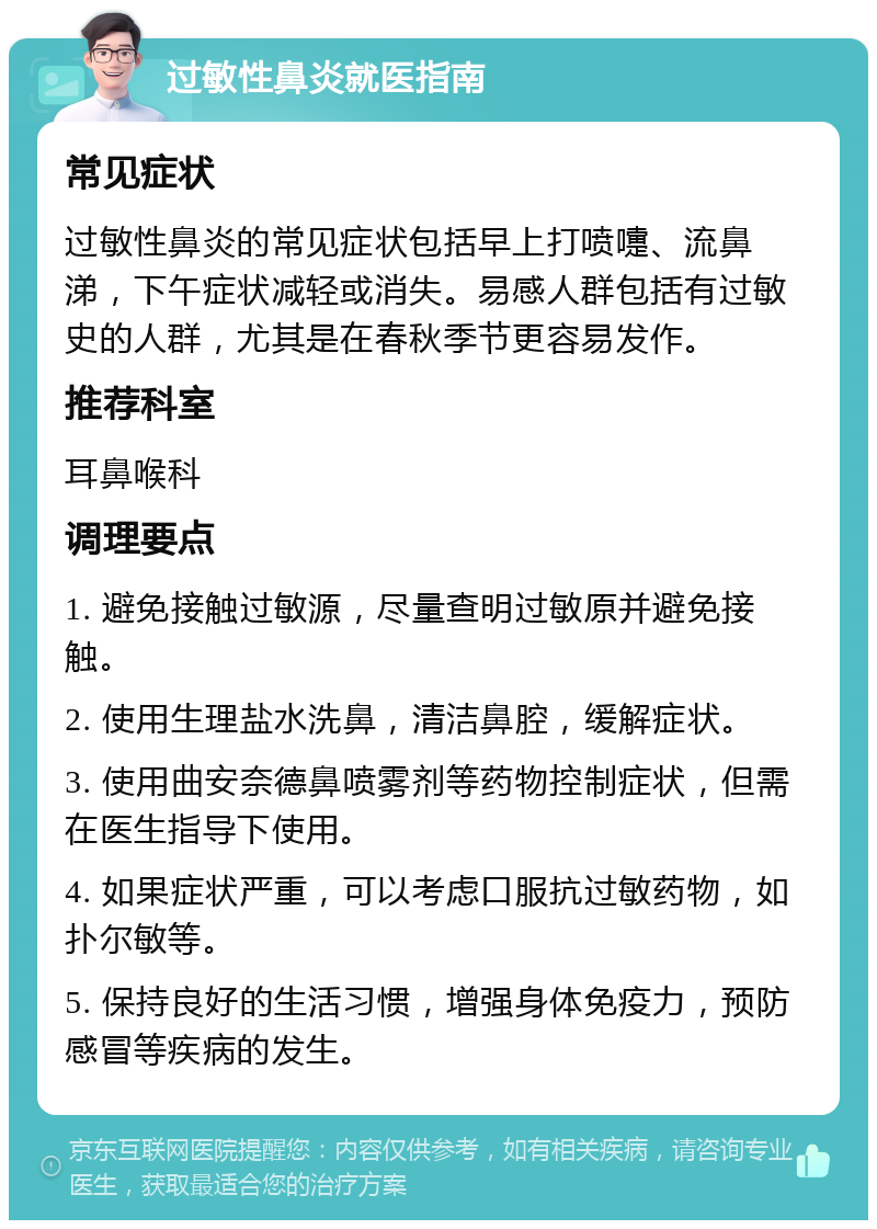 过敏性鼻炎就医指南 常见症状 过敏性鼻炎的常见症状包括早上打喷嚏、流鼻涕，下午症状减轻或消失。易感人群包括有过敏史的人群，尤其是在春秋季节更容易发作。 推荐科室 耳鼻喉科 调理要点 1. 避免接触过敏源，尽量查明过敏原并避免接触。 2. 使用生理盐水洗鼻，清洁鼻腔，缓解症状。 3. 使用曲安奈德鼻喷雾剂等药物控制症状，但需在医生指导下使用。 4. 如果症状严重，可以考虑口服抗过敏药物，如扑尔敏等。 5. 保持良好的生活习惯，增强身体免疫力，预防感冒等疾病的发生。