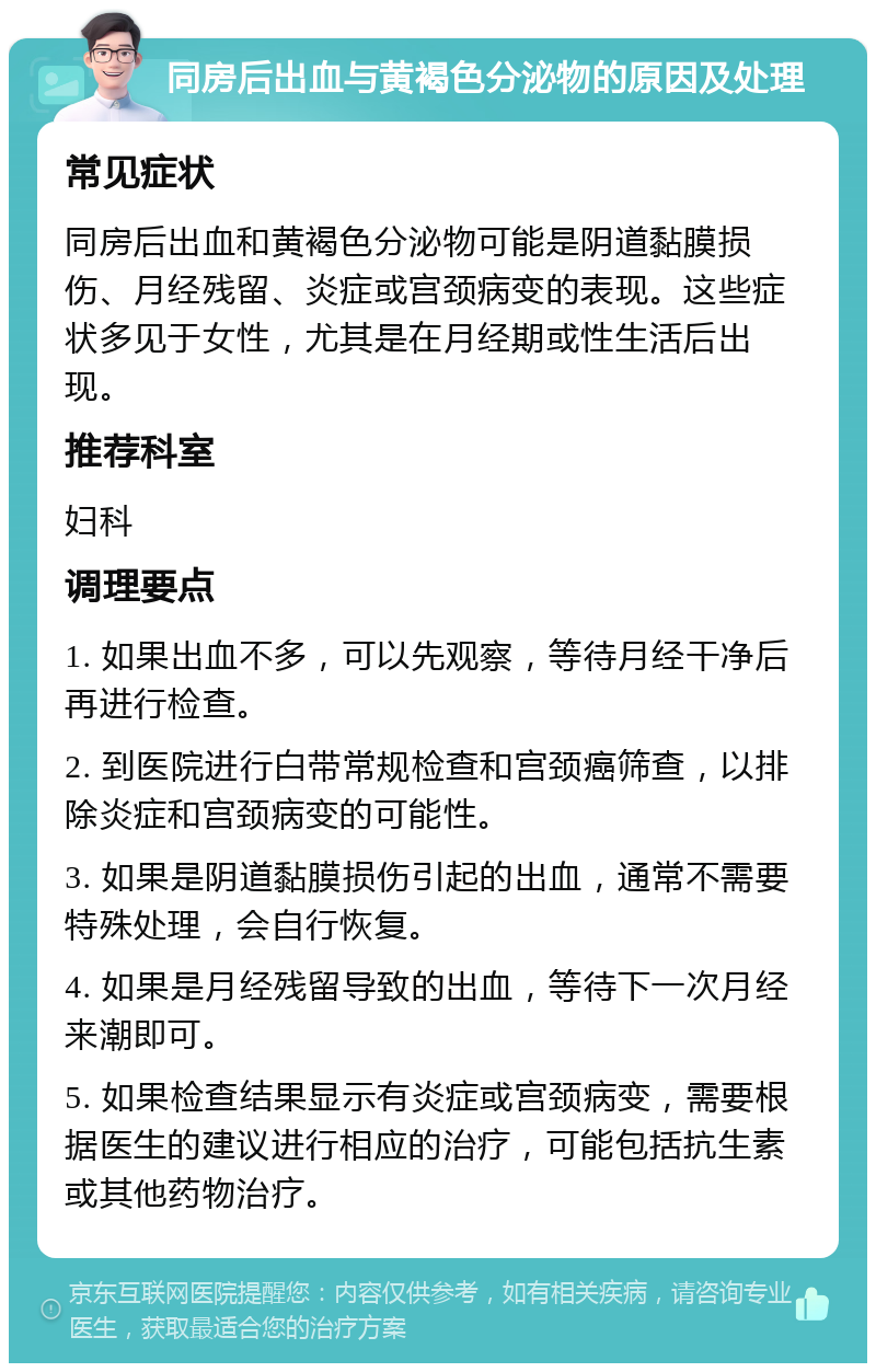 同房后出血与黄褐色分泌物的原因及处理 常见症状 同房后出血和黄褐色分泌物可能是阴道黏膜损伤、月经残留、炎症或宫颈病变的表现。这些症状多见于女性，尤其是在月经期或性生活后出现。 推荐科室 妇科 调理要点 1. 如果出血不多，可以先观察，等待月经干净后再进行检查。 2. 到医院进行白带常规检查和宫颈癌筛查，以排除炎症和宫颈病变的可能性。 3. 如果是阴道黏膜损伤引起的出血，通常不需要特殊处理，会自行恢复。 4. 如果是月经残留导致的出血，等待下一次月经来潮即可。 5. 如果检查结果显示有炎症或宫颈病变，需要根据医生的建议进行相应的治疗，可能包括抗生素或其他药物治疗。