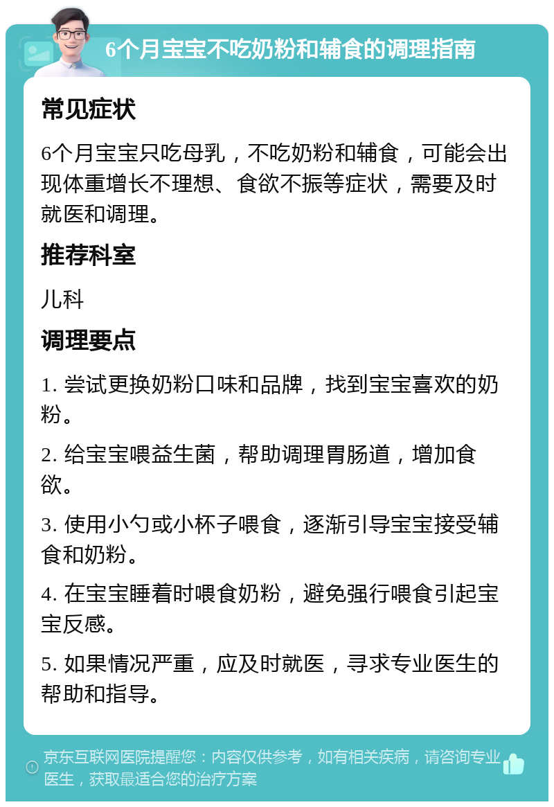 6个月宝宝不吃奶粉和辅食的调理指南 常见症状 6个月宝宝只吃母乳，不吃奶粉和辅食，可能会出现体重增长不理想、食欲不振等症状，需要及时就医和调理。 推荐科室 儿科 调理要点 1. 尝试更换奶粉口味和品牌，找到宝宝喜欢的奶粉。 2. 给宝宝喂益生菌，帮助调理胃肠道，增加食欲。 3. 使用小勺或小杯子喂食，逐渐引导宝宝接受辅食和奶粉。 4. 在宝宝睡着时喂食奶粉，避免强行喂食引起宝宝反感。 5. 如果情况严重，应及时就医，寻求专业医生的帮助和指导。