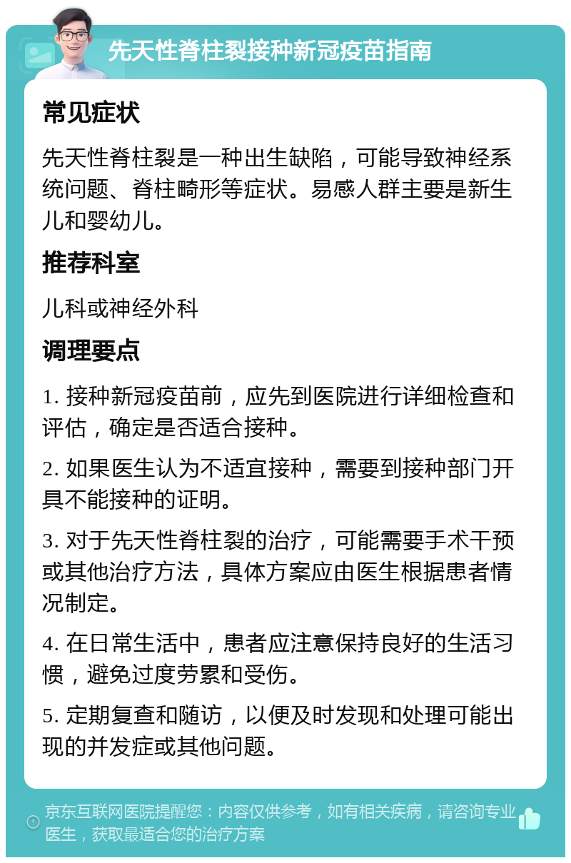 先天性脊柱裂接种新冠疫苗指南 常见症状 先天性脊柱裂是一种出生缺陷，可能导致神经系统问题、脊柱畸形等症状。易感人群主要是新生儿和婴幼儿。 推荐科室 儿科或神经外科 调理要点 1. 接种新冠疫苗前，应先到医院进行详细检查和评估，确定是否适合接种。 2. 如果医生认为不适宜接种，需要到接种部门开具不能接种的证明。 3. 对于先天性脊柱裂的治疗，可能需要手术干预或其他治疗方法，具体方案应由医生根据患者情况制定。 4. 在日常生活中，患者应注意保持良好的生活习惯，避免过度劳累和受伤。 5. 定期复查和随访，以便及时发现和处理可能出现的并发症或其他问题。