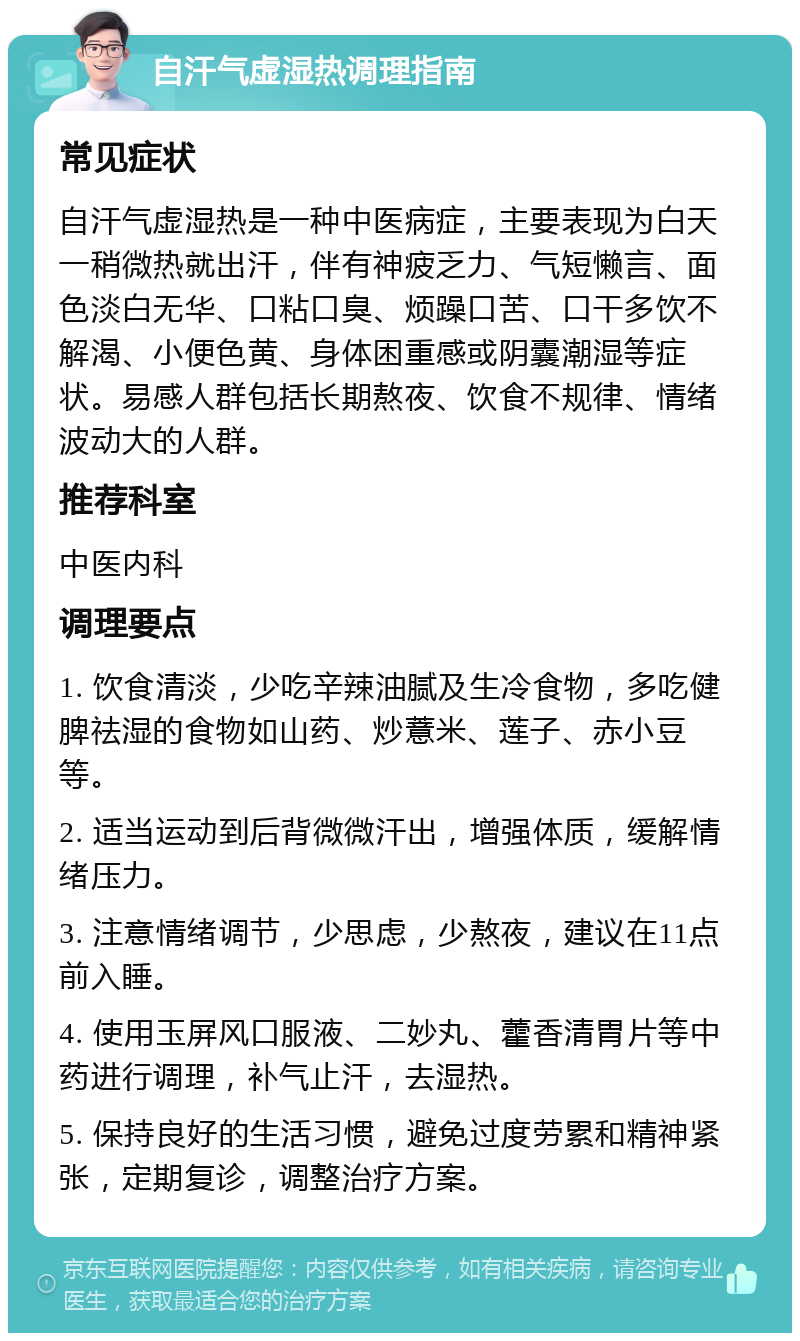 自汗气虚湿热调理指南 常见症状 自汗气虚湿热是一种中医病症，主要表现为白天一稍微热就出汗，伴有神疲乏力、气短懒言、面色淡白无华、口粘口臭、烦躁口苦、口干多饮不解渴、小便色黄、身体困重感或阴囊潮湿等症状。易感人群包括长期熬夜、饮食不规律、情绪波动大的人群。 推荐科室 中医内科 调理要点 1. 饮食清淡，少吃辛辣油腻及生冷食物，多吃健脾祛湿的食物如山药、炒薏米、莲子、赤小豆等。 2. 适当运动到后背微微汗出，增强体质，缓解情绪压力。 3. 注意情绪调节，少思虑，少熬夜，建议在11点前入睡。 4. 使用玉屏风口服液、二妙丸、藿香清胃片等中药进行调理，补气止汗，去湿热。 5. 保持良好的生活习惯，避免过度劳累和精神紧张，定期复诊，调整治疗方案。