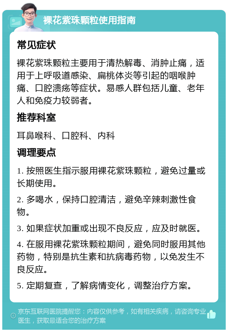 裸花紫珠颗粒使用指南 常见症状 裸花紫珠颗粒主要用于清热解毒、消肿止痛，适用于上呼吸道感染、扁桃体炎等引起的咽喉肿痛、口腔溃疡等症状。易感人群包括儿童、老年人和免疫力较弱者。 推荐科室 耳鼻喉科、口腔科、内科 调理要点 1. 按照医生指示服用裸花紫珠颗粒，避免过量或长期使用。 2. 多喝水，保持口腔清洁，避免辛辣刺激性食物。 3. 如果症状加重或出现不良反应，应及时就医。 4. 在服用裸花紫珠颗粒期间，避免同时服用其他药物，特别是抗生素和抗病毒药物，以免发生不良反应。 5. 定期复查，了解病情变化，调整治疗方案。