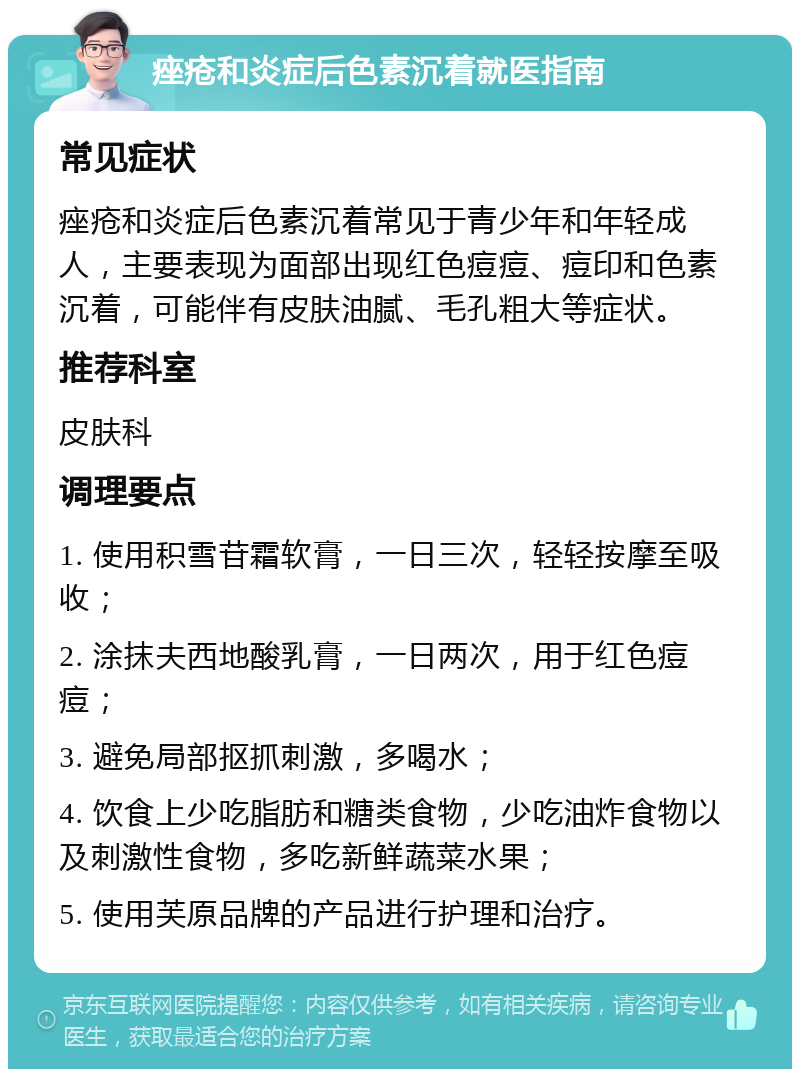 痤疮和炎症后色素沉着就医指南 常见症状 痤疮和炎症后色素沉着常见于青少年和年轻成人，主要表现为面部出现红色痘痘、痘印和色素沉着，可能伴有皮肤油腻、毛孔粗大等症状。 推荐科室 皮肤科 调理要点 1. 使用积雪苷霜软膏，一日三次，轻轻按摩至吸收； 2. 涂抹夫西地酸乳膏，一日两次，用于红色痘痘； 3. 避免局部抠抓刺激，多喝水； 4. 饮食上少吃脂肪和糖类食物，少吃油炸食物以及刺激性食物，多吃新鲜蔬菜水果； 5. 使用芙原品牌的产品进行护理和治疗。