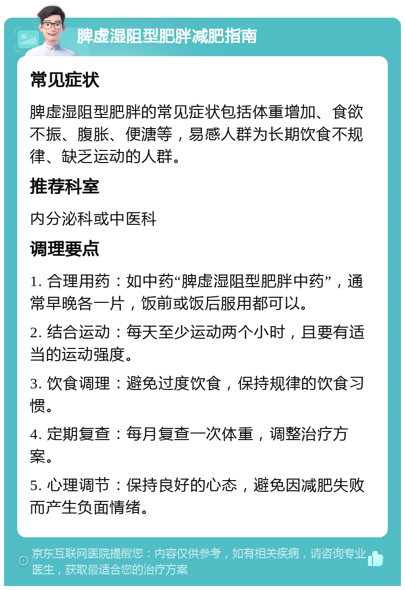 脾虚湿阻型肥胖减肥指南 常见症状 脾虚湿阻型肥胖的常见症状包括体重增加、食欲不振、腹胀、便溏等，易感人群为长期饮食不规律、缺乏运动的人群。 推荐科室 内分泌科或中医科 调理要点 1. 合理用药：如中药“脾虚湿阻型肥胖中药”，通常早晚各一片，饭前或饭后服用都可以。 2. 结合运动：每天至少运动两个小时，且要有适当的运动强度。 3. 饮食调理：避免过度饮食，保持规律的饮食习惯。 4. 定期复查：每月复查一次体重，调整治疗方案。 5. 心理调节：保持良好的心态，避免因减肥失败而产生负面情绪。