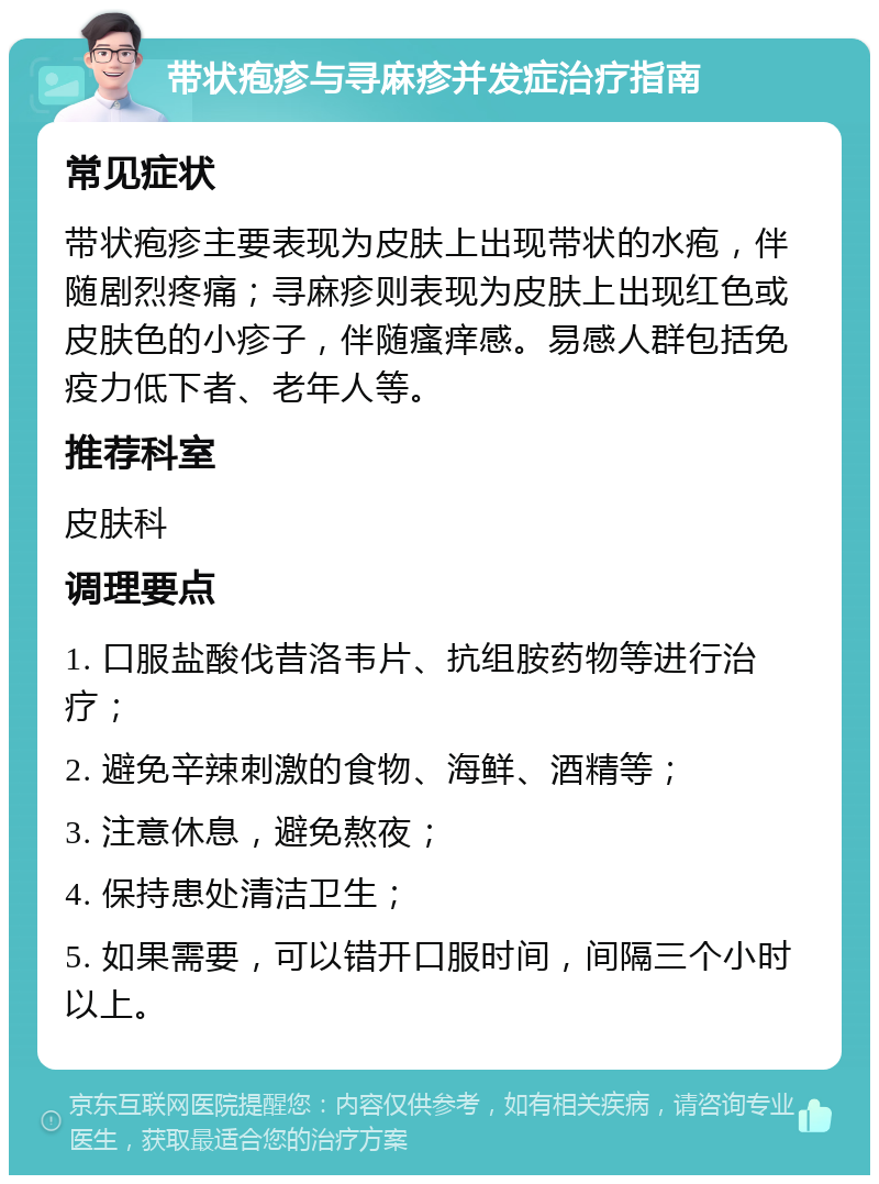 带状疱疹与寻麻疹并发症治疗指南 常见症状 带状疱疹主要表现为皮肤上出现带状的水疱，伴随剧烈疼痛；寻麻疹则表现为皮肤上出现红色或皮肤色的小疹子，伴随瘙痒感。易感人群包括免疫力低下者、老年人等。 推荐科室 皮肤科 调理要点 1. 口服盐酸伐昔洛韦片、抗组胺药物等进行治疗； 2. 避免辛辣刺激的食物、海鲜、酒精等； 3. 注意休息，避免熬夜； 4. 保持患处清洁卫生； 5. 如果需要，可以错开口服时间，间隔三个小时以上。