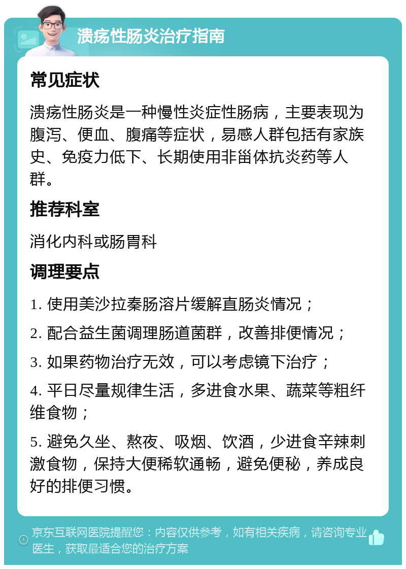 溃疡性肠炎治疗指南 常见症状 溃疡性肠炎是一种慢性炎症性肠病，主要表现为腹泻、便血、腹痛等症状，易感人群包括有家族史、免疫力低下、长期使用非甾体抗炎药等人群。 推荐科室 消化内科或肠胃科 调理要点 1. 使用美沙拉秦肠溶片缓解直肠炎情况； 2. 配合益生菌调理肠道菌群，改善排便情况； 3. 如果药物治疗无效，可以考虑镜下治疗； 4. 平日尽量规律生活，多进食水果、蔬菜等粗纤维食物； 5. 避免久坐、熬夜、吸烟、饮酒，少进食辛辣刺激食物，保持大便稀软通畅，避免便秘，养成良好的排便习惯。