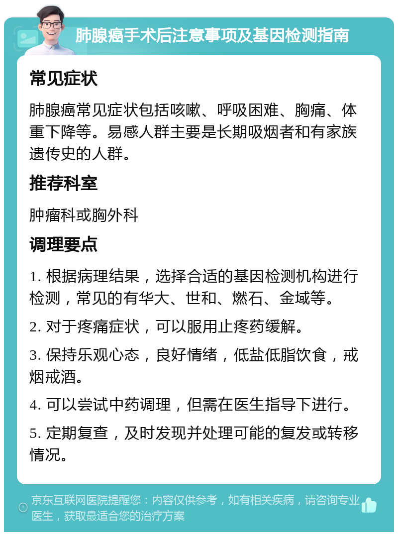 肺腺癌手术后注意事项及基因检测指南 常见症状 肺腺癌常见症状包括咳嗽、呼吸困难、胸痛、体重下降等。易感人群主要是长期吸烟者和有家族遗传史的人群。 推荐科室 肿瘤科或胸外科 调理要点 1. 根据病理结果，选择合适的基因检测机构进行检测，常见的有华大、世和、燃石、金域等。 2. 对于疼痛症状，可以服用止疼药缓解。 3. 保持乐观心态，良好情绪，低盐低脂饮食，戒烟戒酒。 4. 可以尝试中药调理，但需在医生指导下进行。 5. 定期复查，及时发现并处理可能的复发或转移情况。