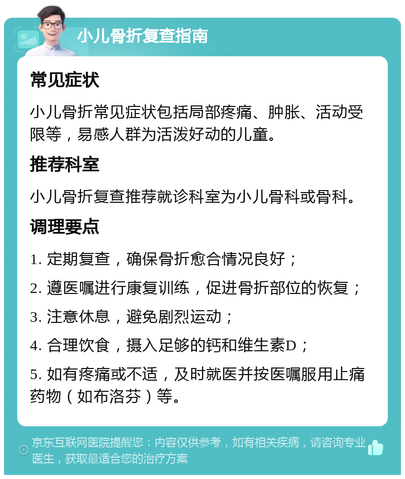 小儿骨折复查指南 常见症状 小儿骨折常见症状包括局部疼痛、肿胀、活动受限等，易感人群为活泼好动的儿童。 推荐科室 小儿骨折复查推荐就诊科室为小儿骨科或骨科。 调理要点 1. 定期复查，确保骨折愈合情况良好； 2. 遵医嘱进行康复训练，促进骨折部位的恢复； 3. 注意休息，避免剧烈运动； 4. 合理饮食，摄入足够的钙和维生素D； 5. 如有疼痛或不适，及时就医并按医嘱服用止痛药物（如布洛芬）等。