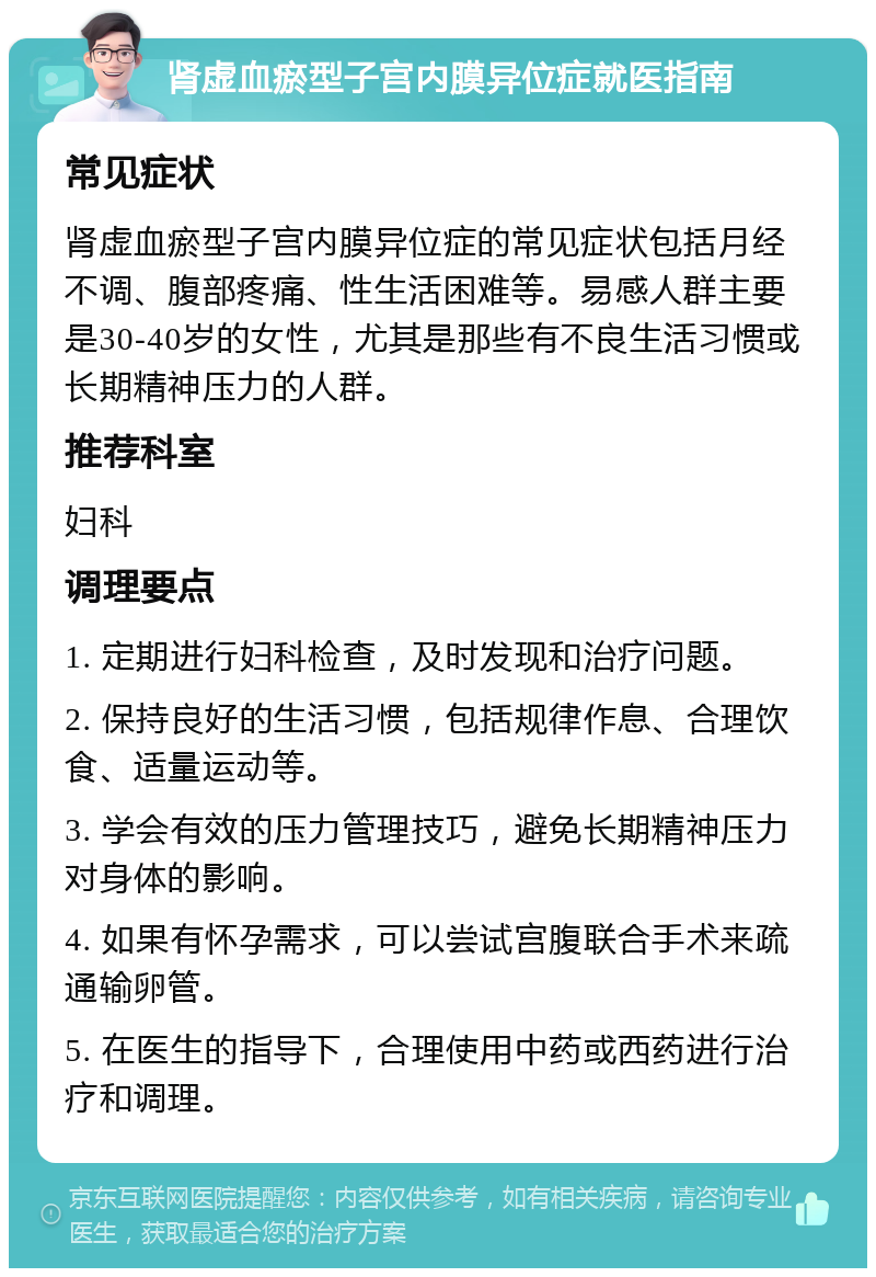 肾虚血瘀型子宫内膜异位症就医指南 常见症状 肾虚血瘀型子宫内膜异位症的常见症状包括月经不调、腹部疼痛、性生活困难等。易感人群主要是30-40岁的女性，尤其是那些有不良生活习惯或长期精神压力的人群。 推荐科室 妇科 调理要点 1. 定期进行妇科检查，及时发现和治疗问题。 2. 保持良好的生活习惯，包括规律作息、合理饮食、适量运动等。 3. 学会有效的压力管理技巧，避免长期精神压力对身体的影响。 4. 如果有怀孕需求，可以尝试宫腹联合手术来疏通输卵管。 5. 在医生的指导下，合理使用中药或西药进行治疗和调理。