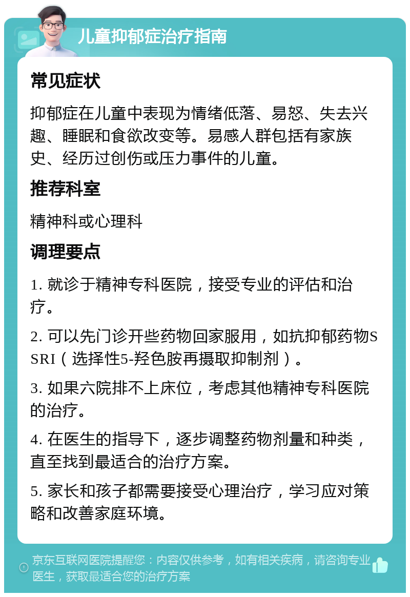 儿童抑郁症治疗指南 常见症状 抑郁症在儿童中表现为情绪低落、易怒、失去兴趣、睡眠和食欲改变等。易感人群包括有家族史、经历过创伤或压力事件的儿童。 推荐科室 精神科或心理科 调理要点 1. 就诊于精神专科医院，接受专业的评估和治疗。 2. 可以先门诊开些药物回家服用，如抗抑郁药物SSRI（选择性5-羟色胺再摄取抑制剂）。 3. 如果六院排不上床位，考虑其他精神专科医院的治疗。 4. 在医生的指导下，逐步调整药物剂量和种类，直至找到最适合的治疗方案。 5. 家长和孩子都需要接受心理治疗，学习应对策略和改善家庭环境。