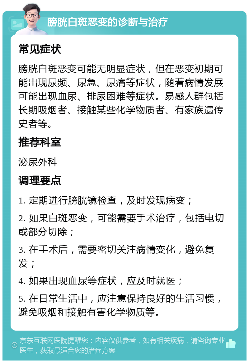 膀胱白斑恶变的诊断与治疗 常见症状 膀胱白斑恶变可能无明显症状，但在恶变初期可能出现尿频、尿急、尿痛等症状，随着病情发展可能出现血尿、排尿困难等症状。易感人群包括长期吸烟者、接触某些化学物质者、有家族遗传史者等。 推荐科室 泌尿外科 调理要点 1. 定期进行膀胱镜检查，及时发现病变； 2. 如果白斑恶变，可能需要手术治疗，包括电切或部分切除； 3. 在手术后，需要密切关注病情变化，避免复发； 4. 如果出现血尿等症状，应及时就医； 5. 在日常生活中，应注意保持良好的生活习惯，避免吸烟和接触有害化学物质等。