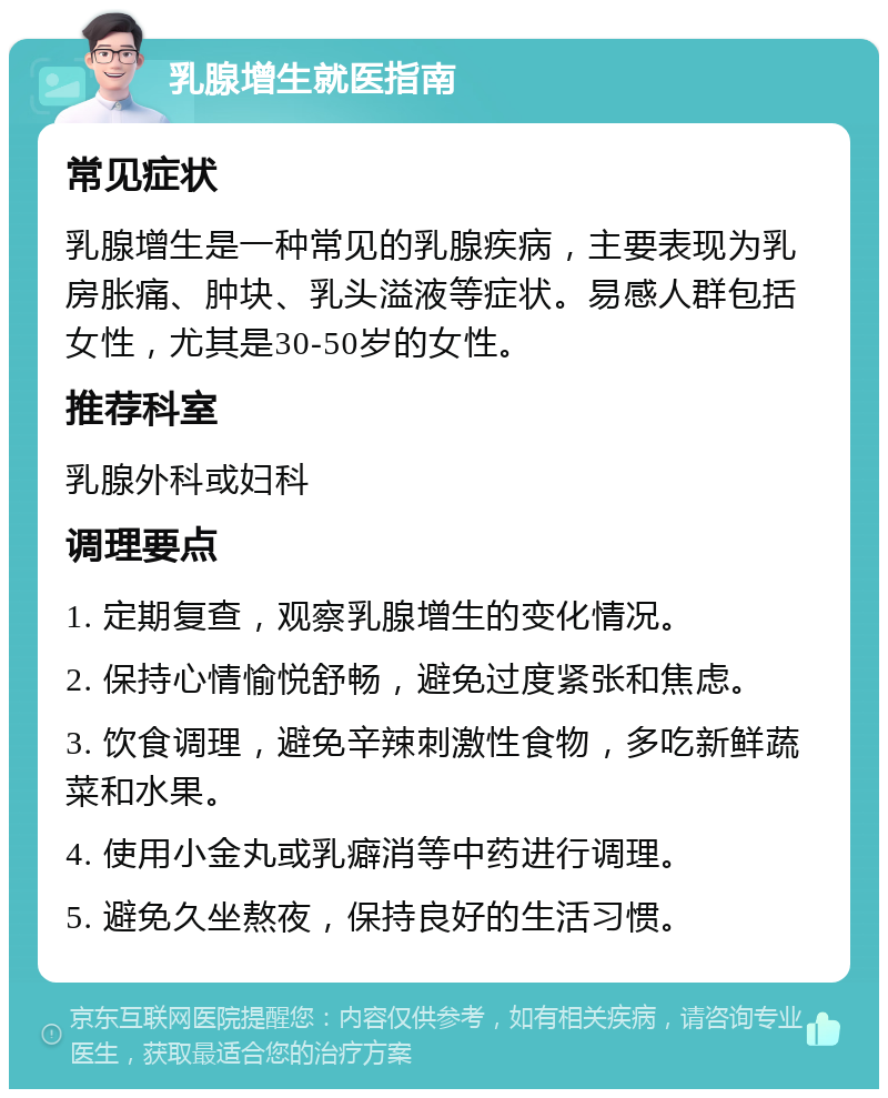 乳腺增生就医指南 常见症状 乳腺增生是一种常见的乳腺疾病，主要表现为乳房胀痛、肿块、乳头溢液等症状。易感人群包括女性，尤其是30-50岁的女性。 推荐科室 乳腺外科或妇科 调理要点 1. 定期复查，观察乳腺增生的变化情况。 2. 保持心情愉悦舒畅，避免过度紧张和焦虑。 3. 饮食调理，避免辛辣刺激性食物，多吃新鲜蔬菜和水果。 4. 使用小金丸或乳癖消等中药进行调理。 5. 避免久坐熬夜，保持良好的生活习惯。