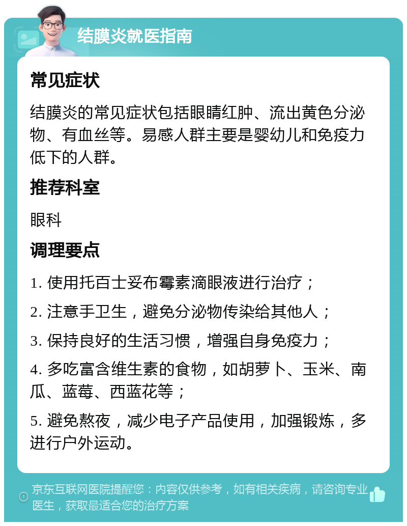 结膜炎就医指南 常见症状 结膜炎的常见症状包括眼睛红肿、流出黄色分泌物、有血丝等。易感人群主要是婴幼儿和免疫力低下的人群。 推荐科室 眼科 调理要点 1. 使用托百士妥布霉素滴眼液进行治疗； 2. 注意手卫生，避免分泌物传染给其他人； 3. 保持良好的生活习惯，增强自身免疫力； 4. 多吃富含维生素的食物，如胡萝卜、玉米、南瓜、蓝莓、西蓝花等； 5. 避免熬夜，减少电子产品使用，加强锻炼，多进行户外运动。