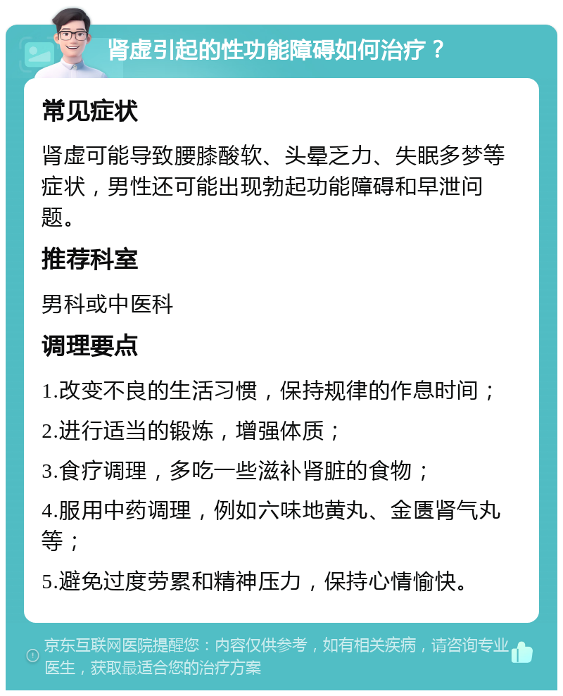 肾虚引起的性功能障碍如何治疗？ 常见症状 肾虚可能导致腰膝酸软、头晕乏力、失眠多梦等症状，男性还可能出现勃起功能障碍和早泄问题。 推荐科室 男科或中医科 调理要点 1.改变不良的生活习惯，保持规律的作息时间； 2.进行适当的锻炼，增强体质； 3.食疗调理，多吃一些滋补肾脏的食物； 4.服用中药调理，例如六味地黄丸、金匮肾气丸等； 5.避免过度劳累和精神压力，保持心情愉快。