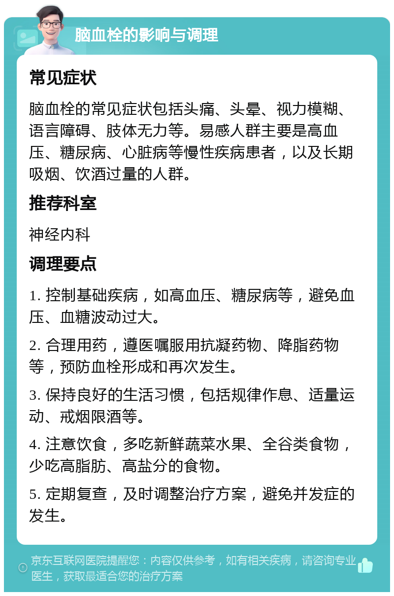 脑血栓的影响与调理 常见症状 脑血栓的常见症状包括头痛、头晕、视力模糊、语言障碍、肢体无力等。易感人群主要是高血压、糖尿病、心脏病等慢性疾病患者，以及长期吸烟、饮酒过量的人群。 推荐科室 神经内科 调理要点 1. 控制基础疾病，如高血压、糖尿病等，避免血压、血糖波动过大。 2. 合理用药，遵医嘱服用抗凝药物、降脂药物等，预防血栓形成和再次发生。 3. 保持良好的生活习惯，包括规律作息、适量运动、戒烟限酒等。 4. 注意饮食，多吃新鲜蔬菜水果、全谷类食物，少吃高脂肪、高盐分的食物。 5. 定期复查，及时调整治疗方案，避免并发症的发生。