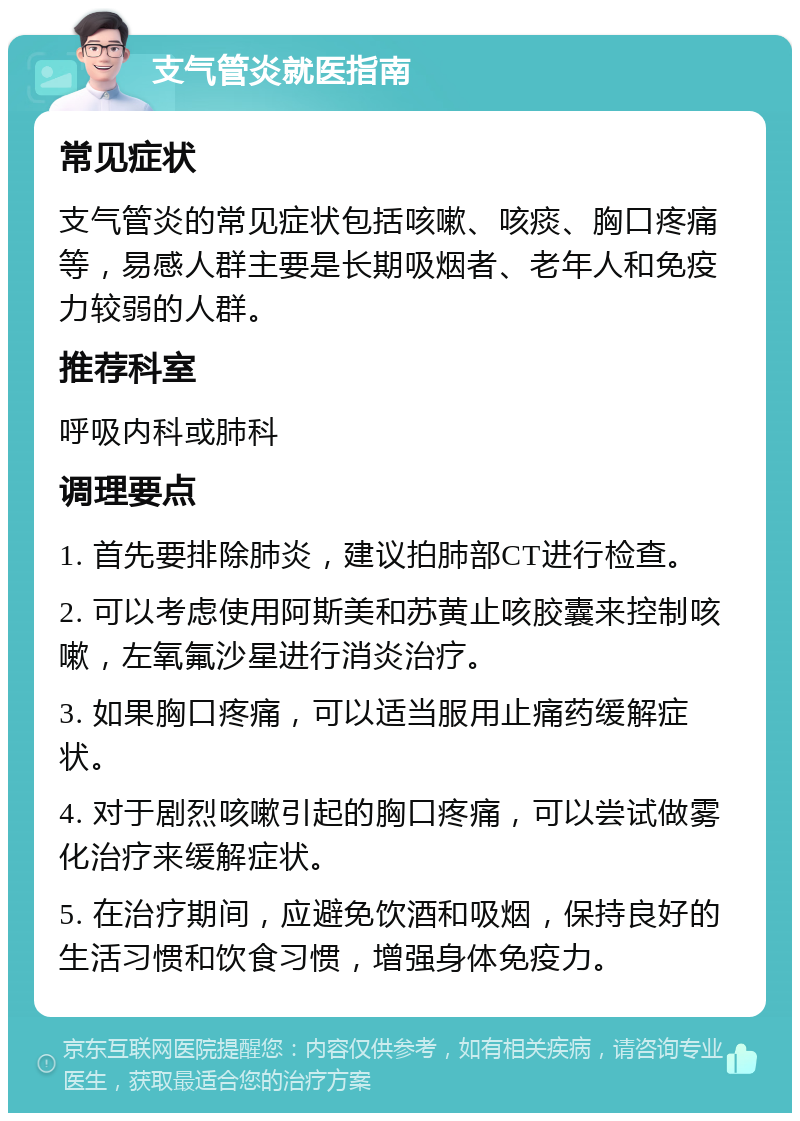 支气管炎就医指南 常见症状 支气管炎的常见症状包括咳嗽、咳痰、胸口疼痛等，易感人群主要是长期吸烟者、老年人和免疫力较弱的人群。 推荐科室 呼吸内科或肺科 调理要点 1. 首先要排除肺炎，建议拍肺部CT进行检查。 2. 可以考虑使用阿斯美和苏黄止咳胶囊来控制咳嗽，左氧氟沙星进行消炎治疗。 3. 如果胸口疼痛，可以适当服用止痛药缓解症状。 4. 对于剧烈咳嗽引起的胸口疼痛，可以尝试做雾化治疗来缓解症状。 5. 在治疗期间，应避免饮酒和吸烟，保持良好的生活习惯和饮食习惯，增强身体免疫力。