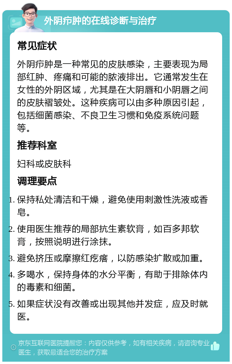 外阴疖肿的在线诊断与治疗 常见症状 外阴疖肿是一种常见的皮肤感染，主要表现为局部红肿、疼痛和可能的脓液排出。它通常发生在女性的外阴区域，尤其是在大阴唇和小阴唇之间的皮肤褶皱处。这种疾病可以由多种原因引起，包括细菌感染、不良卫生习惯和免疫系统问题等。 推荐科室 妇科或皮肤科 调理要点 保持私处清洁和干燥，避免使用刺激性洗液或香皂。 使用医生推荐的局部抗生素软膏，如百多邦软膏，按照说明进行涂抹。 避免挤压或摩擦红疙瘩，以防感染扩散或加重。 多喝水，保持身体的水分平衡，有助于排除体内的毒素和细菌。 如果症状没有改善或出现其他并发症，应及时就医。