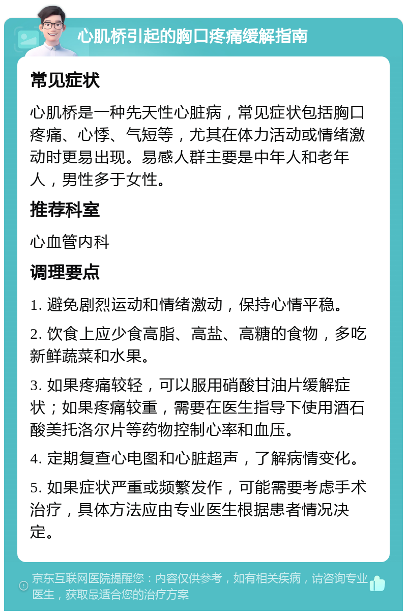 心肌桥引起的胸口疼痛缓解指南 常见症状 心肌桥是一种先天性心脏病，常见症状包括胸口疼痛、心悸、气短等，尤其在体力活动或情绪激动时更易出现。易感人群主要是中年人和老年人，男性多于女性。 推荐科室 心血管内科 调理要点 1. 避免剧烈运动和情绪激动，保持心情平稳。 2. 饮食上应少食高脂、高盐、高糖的食物，多吃新鲜蔬菜和水果。 3. 如果疼痛较轻，可以服用硝酸甘油片缓解症状；如果疼痛较重，需要在医生指导下使用酒石酸美托洛尔片等药物控制心率和血压。 4. 定期复查心电图和心脏超声，了解病情变化。 5. 如果症状严重或频繁发作，可能需要考虑手术治疗，具体方法应由专业医生根据患者情况决定。