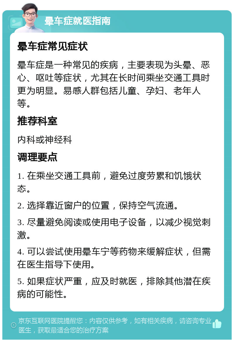 晕车症就医指南 晕车症常见症状 晕车症是一种常见的疾病，主要表现为头晕、恶心、呕吐等症状，尤其在长时间乘坐交通工具时更为明显。易感人群包括儿童、孕妇、老年人等。 推荐科室 内科或神经科 调理要点 1. 在乘坐交通工具前，避免过度劳累和饥饿状态。 2. 选择靠近窗户的位置，保持空气流通。 3. 尽量避免阅读或使用电子设备，以减少视觉刺激。 4. 可以尝试使用晕车宁等药物来缓解症状，但需在医生指导下使用。 5. 如果症状严重，应及时就医，排除其他潜在疾病的可能性。