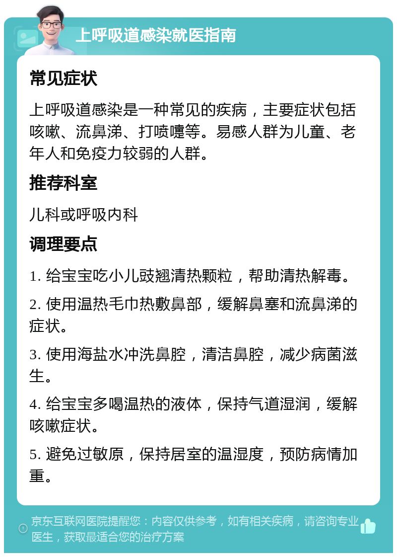 上呼吸道感染就医指南 常见症状 上呼吸道感染是一种常见的疾病，主要症状包括咳嗽、流鼻涕、打喷嚏等。易感人群为儿童、老年人和免疫力较弱的人群。 推荐科室 儿科或呼吸内科 调理要点 1. 给宝宝吃小儿豉翘清热颗粒，帮助清热解毒。 2. 使用温热毛巾热敷鼻部，缓解鼻塞和流鼻涕的症状。 3. 使用海盐水冲洗鼻腔，清洁鼻腔，减少病菌滋生。 4. 给宝宝多喝温热的液体，保持气道湿润，缓解咳嗽症状。 5. 避免过敏原，保持居室的温湿度，预防病情加重。