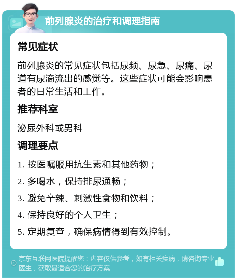 前列腺炎的治疗和调理指南 常见症状 前列腺炎的常见症状包括尿频、尿急、尿痛、尿道有尿滴流出的感觉等。这些症状可能会影响患者的日常生活和工作。 推荐科室 泌尿外科或男科 调理要点 1. 按医嘱服用抗生素和其他药物； 2. 多喝水，保持排尿通畅； 3. 避免辛辣、刺激性食物和饮料； 4. 保持良好的个人卫生； 5. 定期复查，确保病情得到有效控制。