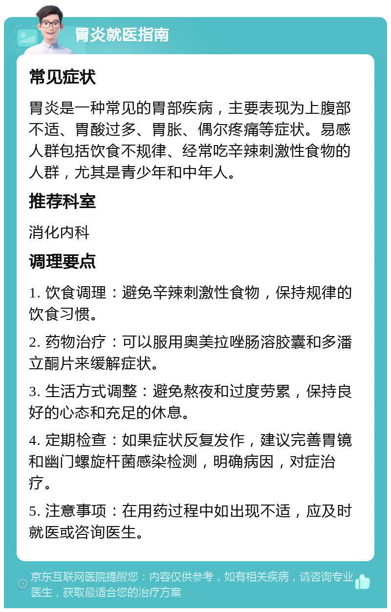 胃炎就医指南 常见症状 胃炎是一种常见的胃部疾病，主要表现为上腹部不适、胃酸过多、胃胀、偶尔疼痛等症状。易感人群包括饮食不规律、经常吃辛辣刺激性食物的人群，尤其是青少年和中年人。 推荐科室 消化内科 调理要点 1. 饮食调理：避免辛辣刺激性食物，保持规律的饮食习惯。 2. 药物治疗：可以服用奥美拉唑肠溶胶囊和多潘立酮片来缓解症状。 3. 生活方式调整：避免熬夜和过度劳累，保持良好的心态和充足的休息。 4. 定期检查：如果症状反复发作，建议完善胃镜和幽门螺旋杆菌感染检测，明确病因，对症治疗。 5. 注意事项：在用药过程中如出现不适，应及时就医或咨询医生。