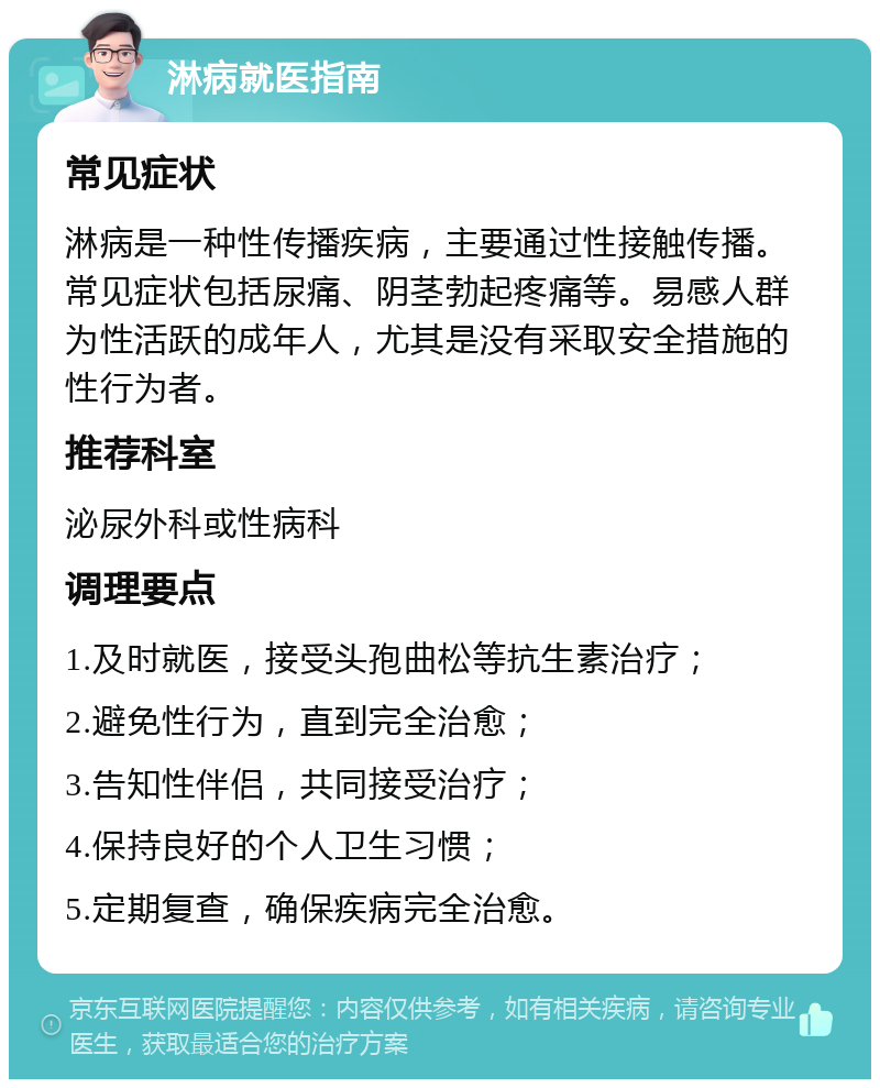 淋病就医指南 常见症状 淋病是一种性传播疾病，主要通过性接触传播。常见症状包括尿痛、阴茎勃起疼痛等。易感人群为性活跃的成年人，尤其是没有采取安全措施的性行为者。 推荐科室 泌尿外科或性病科 调理要点 1.及时就医，接受头孢曲松等抗生素治疗； 2.避免性行为，直到完全治愈； 3.告知性伴侣，共同接受治疗； 4.保持良好的个人卫生习惯； 5.定期复查，确保疾病完全治愈。