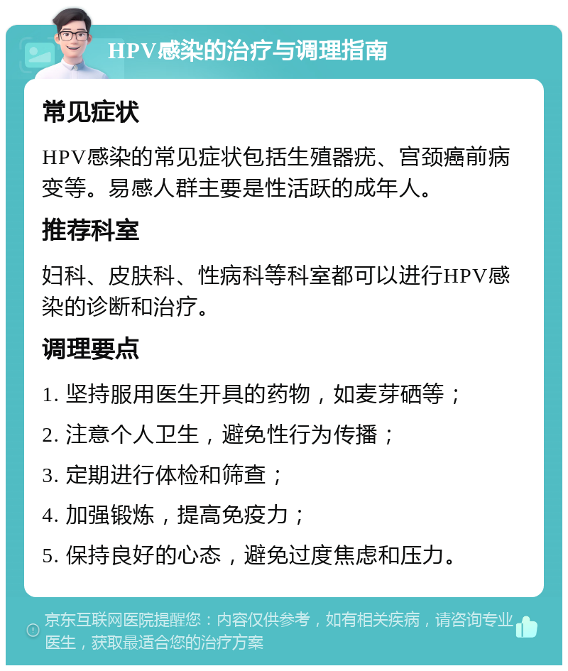 HPV感染的治疗与调理指南 常见症状 HPV感染的常见症状包括生殖器疣、宫颈癌前病变等。易感人群主要是性活跃的成年人。 推荐科室 妇科、皮肤科、性病科等科室都可以进行HPV感染的诊断和治疗。 调理要点 1. 坚持服用医生开具的药物，如麦芽硒等； 2. 注意个人卫生，避免性行为传播； 3. 定期进行体检和筛查； 4. 加强锻炼，提高免疫力； 5. 保持良好的心态，避免过度焦虑和压力。