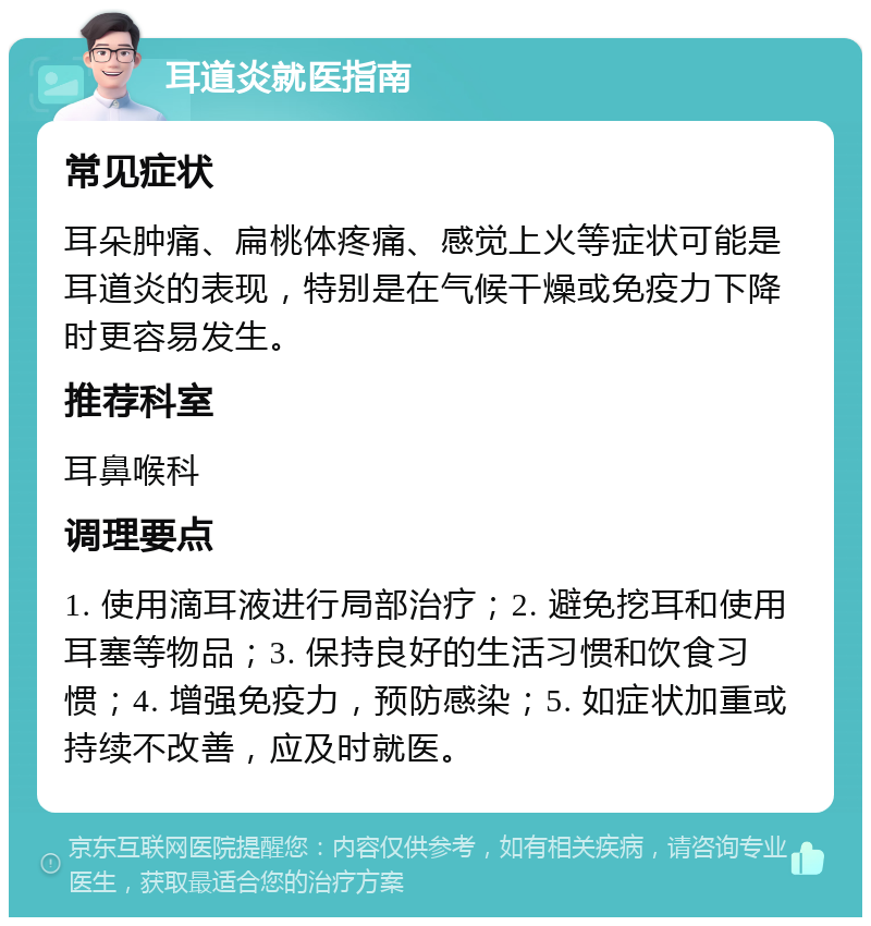 耳道炎就医指南 常见症状 耳朵肿痛、扁桃体疼痛、感觉上火等症状可能是耳道炎的表现，特别是在气候干燥或免疫力下降时更容易发生。 推荐科室 耳鼻喉科 调理要点 1. 使用滴耳液进行局部治疗；2. 避免挖耳和使用耳塞等物品；3. 保持良好的生活习惯和饮食习惯；4. 增强免疫力，预防感染；5. 如症状加重或持续不改善，应及时就医。