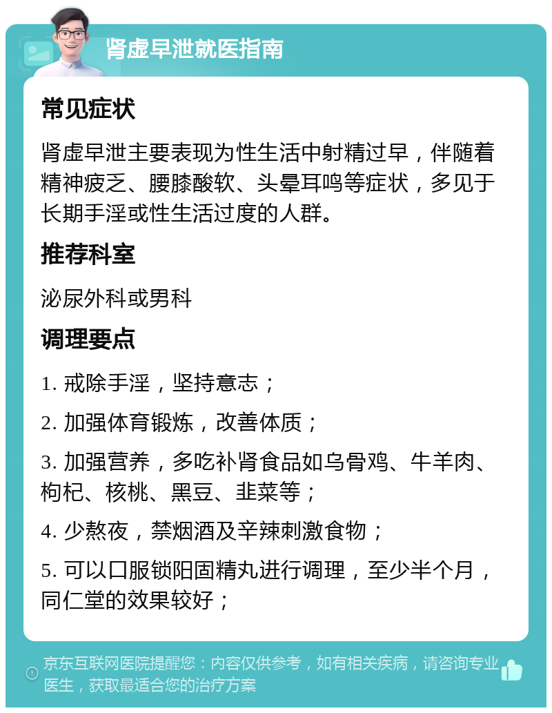 肾虚早泄就医指南 常见症状 肾虚早泄主要表现为性生活中射精过早，伴随着精神疲乏、腰膝酸软、头晕耳鸣等症状，多见于长期手淫或性生活过度的人群。 推荐科室 泌尿外科或男科 调理要点 1. 戒除手淫，坚持意志； 2. 加强体育锻炼，改善体质； 3. 加强营养，多吃补肾食品如乌骨鸡、牛羊肉、枸杞、核桃、黑豆、韭菜等； 4. 少熬夜，禁烟酒及辛辣刺激食物； 5. 可以口服锁阳固精丸进行调理，至少半个月，同仁堂的效果较好；