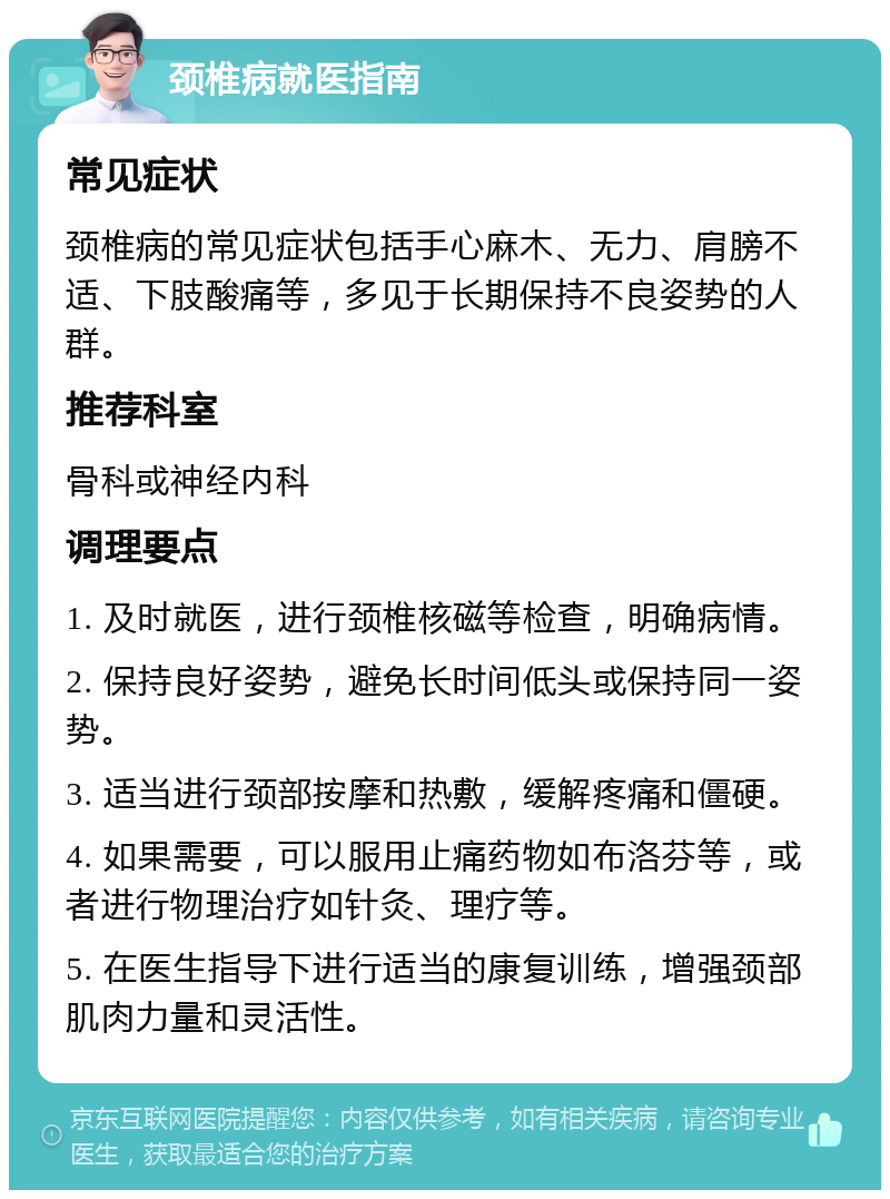 颈椎病就医指南 常见症状 颈椎病的常见症状包括手心麻木、无力、肩膀不适、下肢酸痛等，多见于长期保持不良姿势的人群。 推荐科室 骨科或神经内科 调理要点 1. 及时就医，进行颈椎核磁等检查，明确病情。 2. 保持良好姿势，避免长时间低头或保持同一姿势。 3. 适当进行颈部按摩和热敷，缓解疼痛和僵硬。 4. 如果需要，可以服用止痛药物如布洛芬等，或者进行物理治疗如针灸、理疗等。 5. 在医生指导下进行适当的康复训练，增强颈部肌肉力量和灵活性。