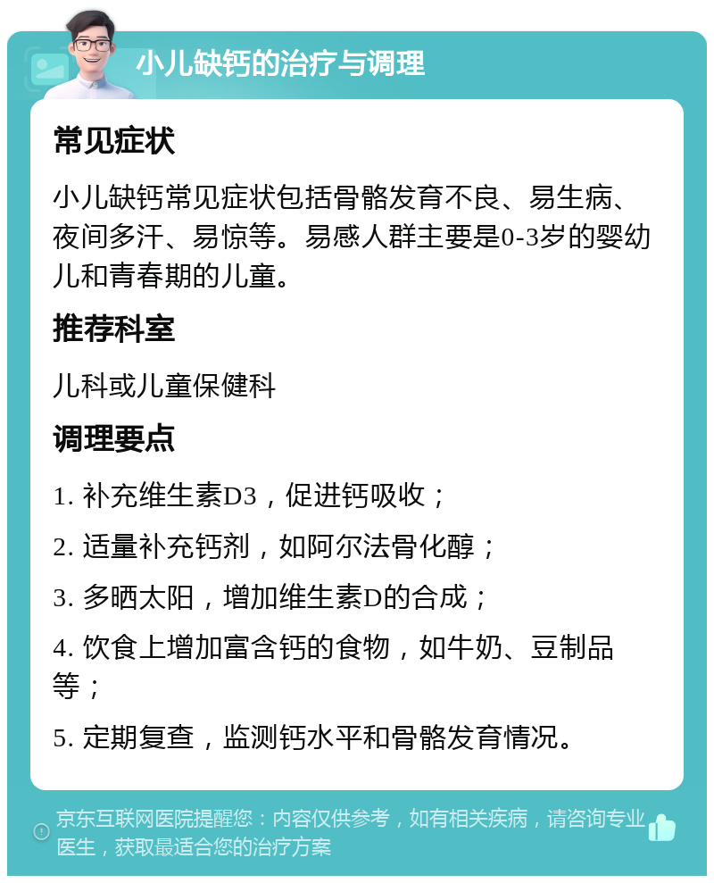 小儿缺钙的治疗与调理 常见症状 小儿缺钙常见症状包括骨骼发育不良、易生病、夜间多汗、易惊等。易感人群主要是0-3岁的婴幼儿和青春期的儿童。 推荐科室 儿科或儿童保健科 调理要点 1. 补充维生素D3，促进钙吸收； 2. 适量补充钙剂，如阿尔法骨化醇； 3. 多晒太阳，增加维生素D的合成； 4. 饮食上增加富含钙的食物，如牛奶、豆制品等； 5. 定期复查，监测钙水平和骨骼发育情况。